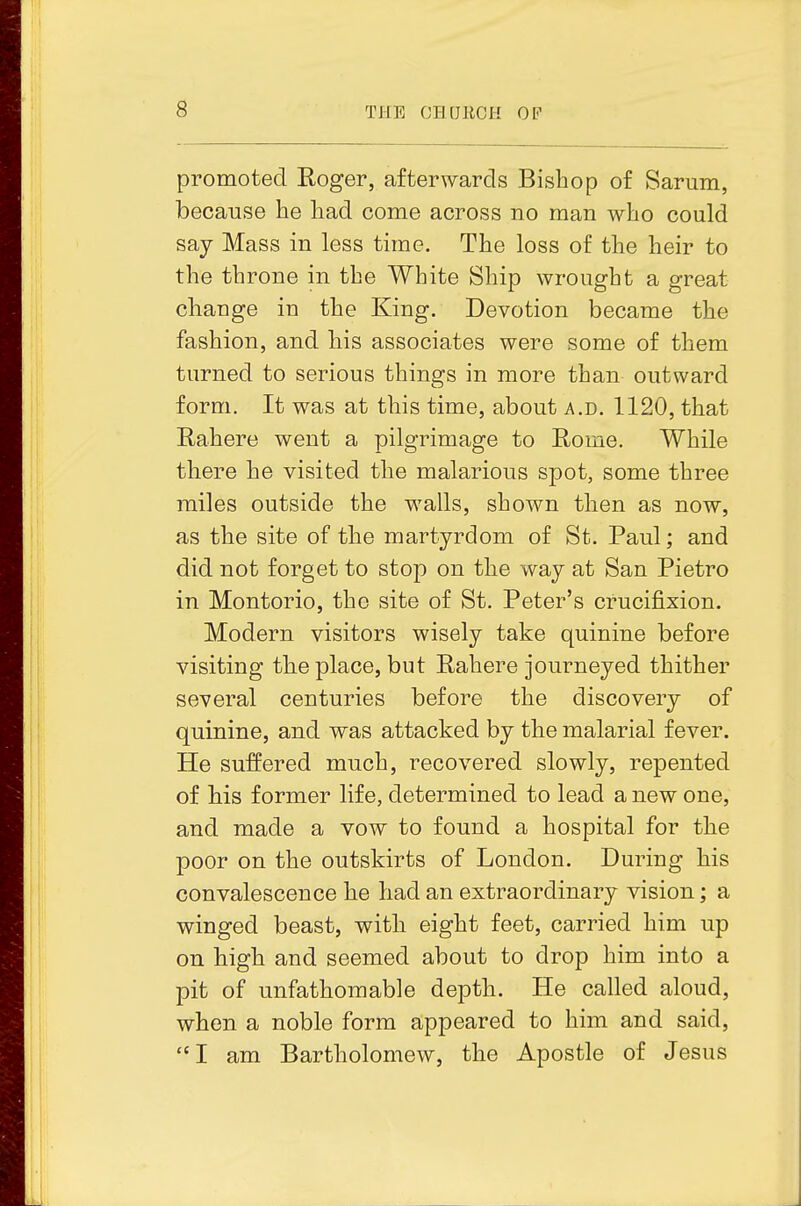 promoted Roger, afterwards Bishop of Sarum, because he had come across no man who could say Mass in less time. The loss of the heir to the throne in the White Ship wrought a great change in the King. Devotion became the fashion, and bis associates were some of them turned to serious things in more than outward form. It was at this time, about a.d. 1120, that Rahere went a pilgrimage to Rome. While there he visited the malarious spot, some three miles outside the walls, shown then as now, as the site of the martyrdom of St. Paul; and did not forget to stop on the way at San Pietro in Montorio, the site of St. Peter's crucifixion. Modern visitors wisely take quinine before visiting the place, but Rahere journeyed thither several centuries before the discovery of quinine, and was attacked by the malarial fever. He suffered much, recovered slowly, repented of his former life, determined to lead a new one, and made a vow to found a hospital for the poor on the outskirts of London. During his convalescence he had an extraordinary vision; a winged beast, witb eight feet, carried him up on high and seemed about to drop him into a pit of unfathomable depth. He called aloud, when a noble form appeared to him and said, I am Bartholomew, the Apostle of Jesus