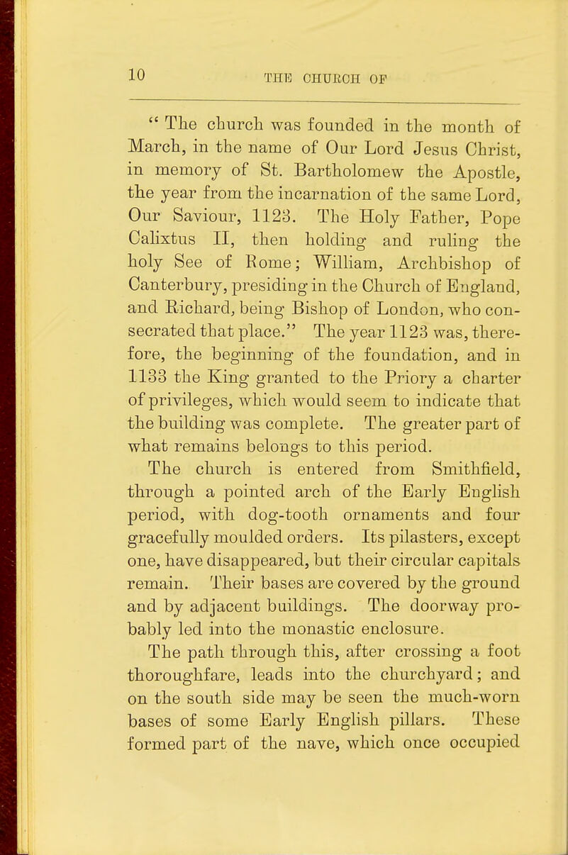  The churcli was founded in the month of March, in the name of Our Lord Jesus Christ, in memory of St. Bartholomew the Apostle, the year from the incarnation of the same Lord, Our Saviour, 1123. The Holy Father, Pope Calixtus II, then holding and ruling the holy See of Eome; William, Archbishop of Canterbury, presiding in the Church of England, and Richard, being Bishop of London, who con- secrated that place. The year 1123 was, there- fore, the beginning of the foundation, and in 1133 the King granted to the Priory a charter of privileges, which would seem to indicate that the building was complete. The greater part of what remains belongs to this period. The church is entered from Smithfield, through a pointed arch of the Early English period, with dog-tooth ornaments and four gracefully moulded orders. Its pilasters, except one, have disappeared, but their circular capitals remain. Their bases are covered by the ground and by adjacent buildings. The doorway pro- bably led into the monastic enclosure. The path through this, after crossing a foot thoroughfare, leads into the churchyard; and on the south side may be seen the much-worn bases of some Early English pillars. These formed part of the nave, which once occupied