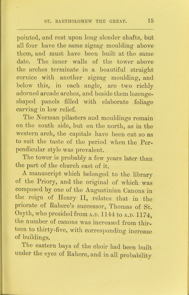 pointed, and rest upon long slender shafts, but all four have the same zigzag moulding above them, and must have been built at the same date. The inner walls of the tower above the arches terminate in a beautiful straight cornice with another zigzag moulding, and below this, in each angle, are two richly- adorned arcade arches, and beside them lozenge- shaped panels filled with elaborate foliage carving in low relief. The Norman pilasters and mouldings remain on the south side, but on the north, as in the western arch, the capitals have been cut so as to suit the taste of the period when the Per- pendicular style was prevalent. The tower is probably a few years later than the part of the church east of it. A manuscript which belonged to the library of the Priory, and the original of which was composed by one of the Augustinian Canons in the reign of Henry II, relates that in the priorate of Rahere's successor, Thomas of St. Osyth, who presided from a.d. 1144 to a.d. 1174, the number of canons was increased from thir- teen to thirty.five, with corresponding increase of buildings. The eastern bays of the choir had been built under the eyes of Rahere, and in all probability