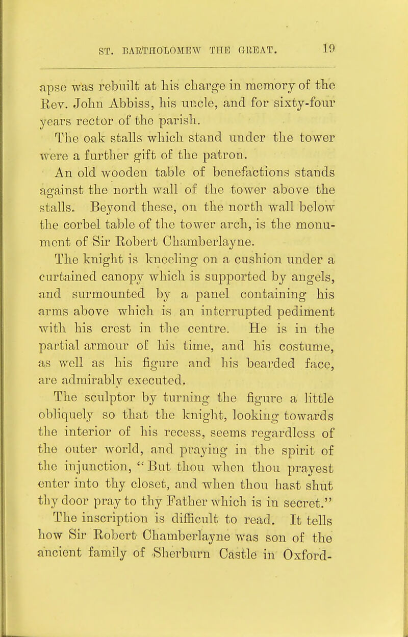 apse was rebuilt at liia charge in memory of the Rev. John Abbiss, his uncle, and for sixty-four years rector of the parish. The oak stalls which stand under the tower were a further gift of the patron. An old wooden table of benefactions stands aerainst the north wall of the tower above the stalls. Beyond these, on the north wall below the corbel table of the tower arch, is the monu- ment of Sir Robert Chamberlayne. The knight is kneeling on a cushion under a curtained canopy which is supported by angels, and surmounted by a panel containing his arms above which is an interrupted pediment witli his crest in the centre. He is in the partial armour of his time, and his costume, as well as his figure and his bearded face, are admirablv executed. A The sculptor by turning the figure a little obliquely so that the knight, looking towards the interior of his recess, seems regardless of the outer world, and praying in the spirit of the injunction, But thou when thou pray est enter into thy closet, and when thou hast shut thy door pray to thy Father which is in secret. The inscription is difficult to read. It tells how Sir Robert- Chamberlayne was son of the ancient family of Sherburn Castle in Oxford-