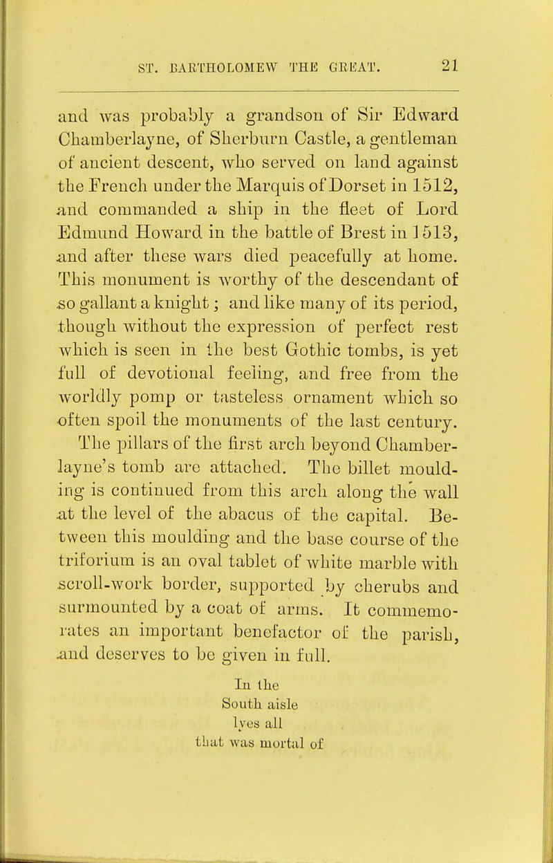 and was probably a grandson of Sir Edward Charaberlayne, of Slierburn Castle, a gentleman of ancient descent, who served on land against the French under the Marquis of Dorset in 1512, and commanded a ship in the fleet of Lord Edmund Howard in the battle of Brest in 1513, and after these wars died peacefully at home. This monument is worthy of the descendant of so gallant a knight; and like many of its period, though without the expression of perfect rest which is seen in the best Gothic tombs, is yet full of devotional feeling, and free from the worldly pomp or tasteless ornament which so often spoil the monuments of the last century. The pillars of the first arch beyond Chamber- layne's tomb are attached. The billet mould- ing is continued from this arch along the wall at the level of the abacus of the capital. Be- tween this moulding and the base course of the triforium is an oval tablet of white marble with scroll-work border, supported by cherubs and surmounted by a coat of arms. It commemo- rates an important benefactor of the parish, and deserves to be given in full. In the Soutli aisle lyes all that was mortal of