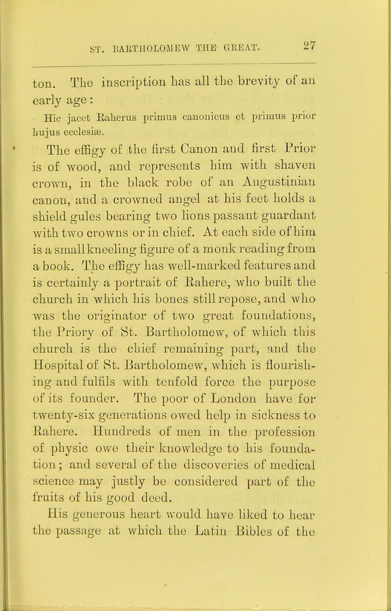 ton. Tlio inscription lias all tbe brevity of an early age: Hie jcacct Ealierus primus Ccanoiiicus et primus prior bujus ecclesia3. The effigy of the first Canon and first Prior is of wood, and represents him with shaven crown, in the black robe of an Augustinian canon, and a crowned angel at his feet holds a shield gules bearing two lions passant guardant with two crowns or in chief. At each side of him is a small kneeling figure of a monk reading from a book. The effigy has well-marked features and is certainly a portrait of Rahere, who built the church in which his bones still repose, and who was the originator of two great foundations, the Priory of St. Bartholomew, of which this church is the chief remaining part, and the Hospital of St. Bartholomew, which is flourish- ing and fulfils with tenfold force the purpose of its founder. The poor of London have for twenty-six generations owed help in sickness to Rahere. Hundreds of men in the profession of physic owe their knowledge to his founda- tion ; and several of the discoveries of medical science may justly be considered part of the fruits of his good deed. His generous heart would have liked to hear the passage at which the Latin Bibles of the