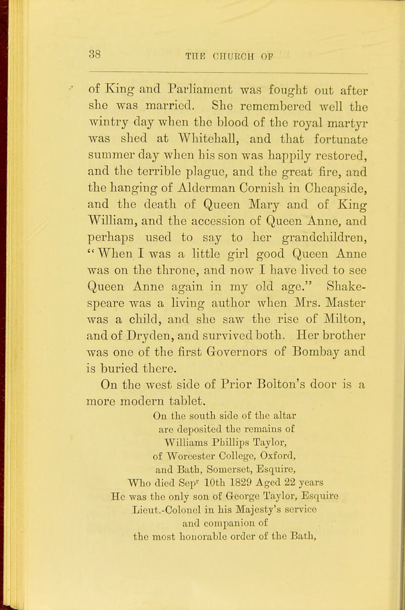 of King and Parliaiiient was fought out after she was married. She remembered well the wintry day when the blood of the royal martyi' was shed at Whitehall, and that fortunate summer day when his son was happily restored, and the terrible plague, and the great fire, a.nd the hanging of Alderman Cornish in Cheapside, and the death of Queen Mary and of King William, and the accession of Queen Anne, and perhaps used to say to her grandchildren, When I was a little girl good Queen Anne was on the throne, and now I have lived to see Queen Anne again in my old age. Shake- speare was a living author when Mrs. Master was a child, and she saw the rise of Milton, and of Dryden, and survived both. Her brother was one of the first Governors of Bombay and is buried there. On the west side of Prior Bolton's door is a more modern tablet. On tlie soutli side of tlie altar are deposited the remains of Williams Phillips Taylor, of Worcester College, Oxford, and Bath, Somerset, Esquire, Who died Sep'' lOtli 1829 Aged 22 years Ho was the only son of G-eorge Taylor, Esquire Lieut.-Colonel in his Majesty's sci-vice and companion of the most honorable order of the Bath,