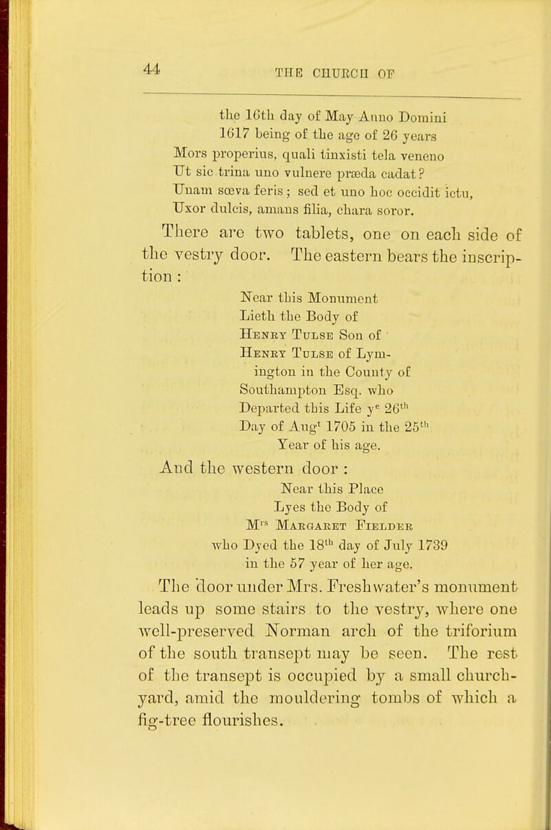the IGtli day of May Aiiuo Domini 1617 being of the age of 26 years Mors properius, quali tinxisti tela veneno Ut sictrina uno vulnere praecla cadat? Unam soeva feris; sed et uno hoc occidit ictu, Uxor dulcis, amaus filia, chara soror. There are tAvo tablets, one on each side of the vestiy door. The eastern bears the inscrip- tion : Near tLis Monument Lieth the Body of Henry Tulse Son of ■ Heney Tdlse of Lym- ington in the County of Southampton Esq. who Departed tbis Life y^ 26*'^ Day of Augt 1705 in the 25^'' Tear of his age. And the western door : ITear this Place Lyes the Body of M''* Maegaket Fielder wbo Dyed the IS^'' day of July 1739 in the 57 year of her age. The door under Mrs. Fresh water's monument leads up some stairs to the vestry, where one well-preserved Norman arch of the triforium of the south transej)t may be seen. The rest of the transept is occupied by a small church- yard, amid the mouldering tombs of which a fig-tree flourishes.