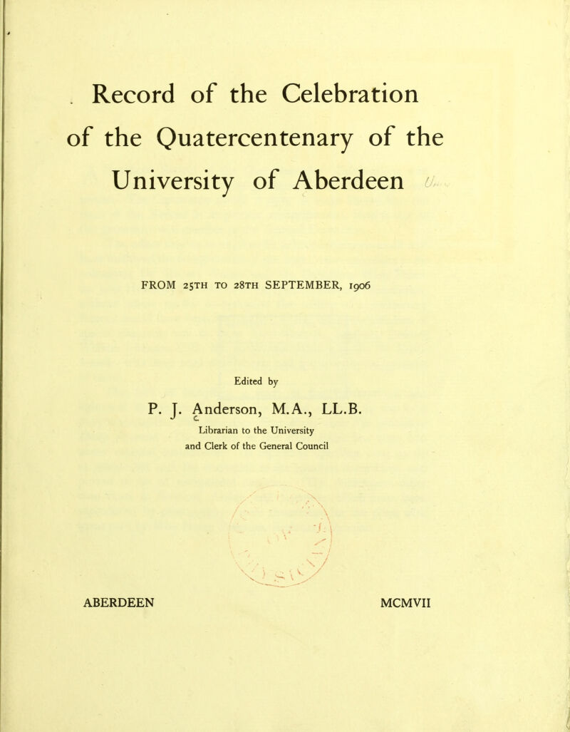 . Record of the Celebration of the Quatercentenary of the University of Aberdeen FROM 2STH TO 28th SEPTEMBER, 1906 Edited by P. J. Anderson, M.A., LL.B. Librarian to the University and Clerk of the General Council ABERDEEN MCMVII