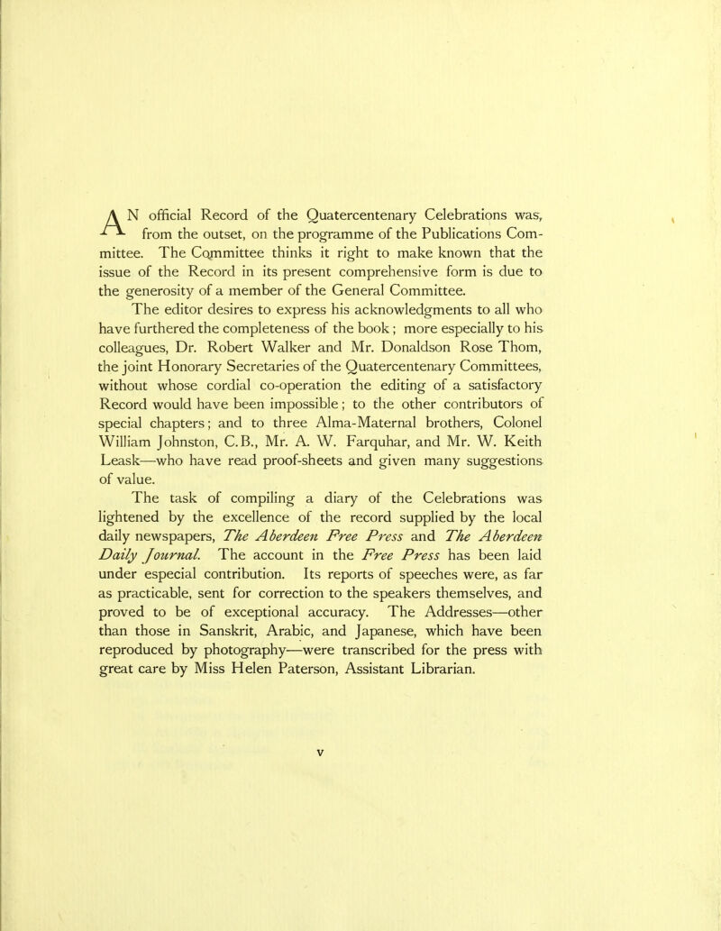 from the outset, on the programme of the Publications Com- mittee. The Co,mmittee thinks it right to make known that the issue of the Record in its present comprehensive form is due to the generosity of a member of the General Committee. The editor desires to express his acknowledgments to all who have furthered the completeness of the book; more especially to his colleagues, Dr. Robert Walker and Mr. Donaldson Rose Thom, the joint Honorary Secretaries of the Quatercentenary Committees, without whose cordial co-operation the editing of a satisfactory Record would have been impossible; to the other contributors of special chapters; and to three Alma-Maternal brothers, Colonel William Johnston, C.B., Mr. A. W. Farquhar, and Mr. W. Keith Leask—who have read proof-sheets and given many suggestions of value. The task of compiling a diary of the Celebrations was lightened by the excellence of the record supplied by the local daily newspapers, The Aberdeen Free Press and The Aberdeen Daily Joztrnal. The account in the Free Press has been laid under especial contribution. Its reports of speeches were, as far as practicable, sent for correction to the speakers themselves, and proved to be of exceptional accuracy. The Addresses—other than those in Sanskrit, Arabic, and Japanese, which have been reproduced by photography—were transcribed for the press with great care by Miss Helen Paterson, Assistant Librarian.