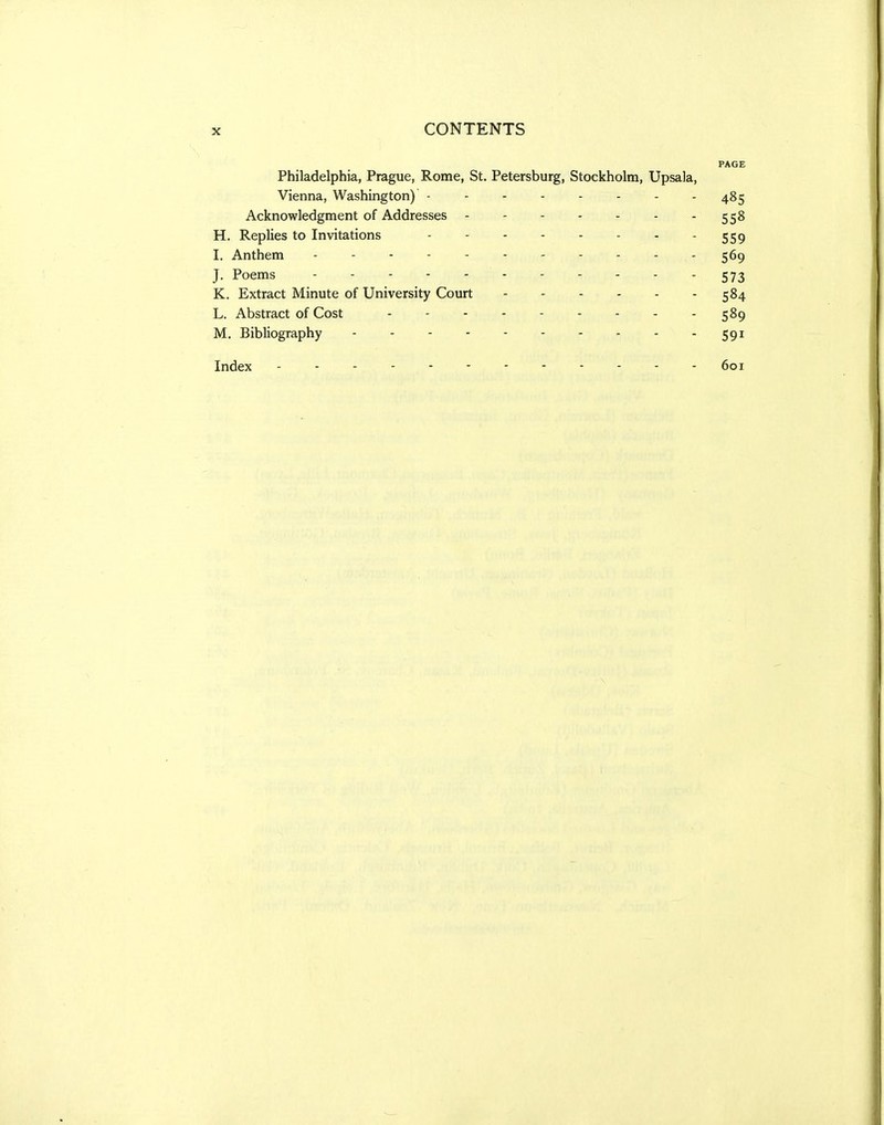 PAGE Philadelphia, Prague, Rome, St. Petersburg, Stockholm, Upsala, Vienna, Washington) -------- 485 Acknowledgment of Addresses 558 H. Replies to Invitations - - - 559 I. Anthem - - - - - - - - - - - 569 J. Poems - 573 K. Extract Minute of University Court 584 L. Abstract of Cost 589 M. Bibliography 591 Index 601