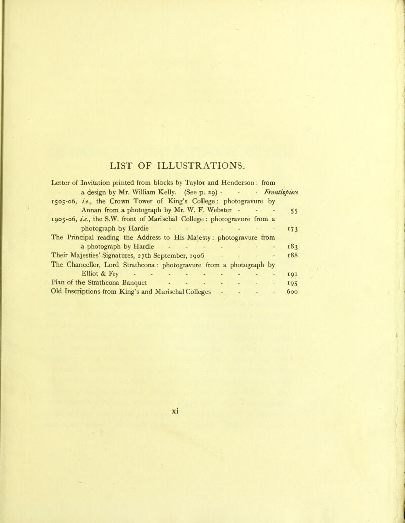 LIST OF ILLUSTRATIONS. Letter of Invitation printed from blocks by Taylor and Henderson : from a design by Mr. William Kelly. (See p. 29) - - - Frontispiece 1505-06, i.e., the Crown Tower of King's College: photogravure by Annan from a photograph by Mr. W. F. Webster - - - 55 1905-06, i.e., the S.W. front of Marischal College : photogravure from a photograph by Hardie - - - - - - - i73 The Principal reading the Address to His Majesty: photogravure from a photograph by Hardie - - - - - - - 183 Their'Majesties' Signatures, 27th September, 1906 - - - - 188 The Chancellor, Lord Strathcona: photogravure from a photograph by Elliot & Fry 191 Plan of the Strathcona Banquet - - - - - - - 195 Old Inscriptions from King's and Marischal Colleges - . - - 600