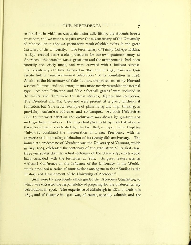 celebrations in which, as was again historically fitting, the students bore a great part, and we must also pass over the sexcentenary of the University of Montpellier in 1890—a permanent result of which exists in the great Cartulary of the University. The tercentenary of Trinity College, Dublin, in 1892, created some useful precedents for our own quatercentenary at Aberdeen ; the occasion was a great one and the arrangements had been carefully and wisely made, and were crowned with a brilliant success. The bicentenary of Halle followed in 1894, and, in 1896, Princeton Uni- versity held a sesquicentennial celebration of its foundation in 1746. As also at the bicentenary of Yale, in 1901, the precedent set by Harvard was not followed, and the arrangements more nearly resembled the normal type. At both Princeton and Yale football games were included in the events, and there were the usual services, degrees and receptions. The President and Mr. Cleveland were present at a great luncheon at Princeton, but Yale set an example of plain living and high thinking, in providing numberless addresses and no banquet. At both Universities alike the warmest affection and enthusiasm was shown by graduate and undergraduate members. The important place held by such festivities in the national mind is indicated by the fact that, in 1902, Johns Hopkins University combined the inauguration of a new Presidency with an energetic and interesting celebration of its twenty-fifth anniversaiy. The immediate predecessor of Aberdeen was the University of Vermont, which in July, 1904, celebrated the centenary of the graduation of its first class, three years later than the actual centenary of the University, which would have coincided with the festivities at Yale. Its great feature was an Alumni Conference on the Influence of the University in the World, which produced a series of contributions analogous to the  Studies in the History and Development of the University of Aberdeen . Such were the precedents which guided the Aberdeen Committee, to which was entrusted the responsibility of preparing for the quatercentenary celebrations in 1906. The experience of Edinburgh in 1884, of Dublin in 1892, and of Glasgow in 1901, was, of course, specially valuable, and the