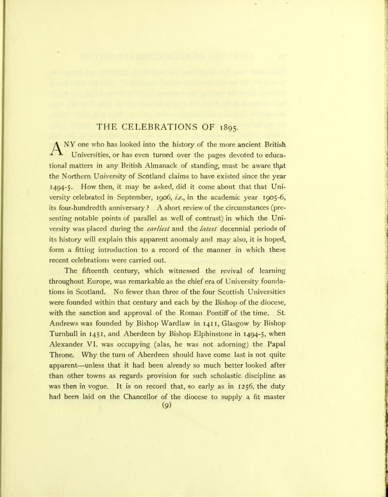 A NY one who has looked into the history of the more ancient British ^ Universities, or has even turned over the pages devoted to educa- tional matters in any British Almanack of standing, must be aware th^t the Northern University of Scotland claims to have existed since the year 1494-5. How then, it may be asked, did it come about that that Uni- versity celebrated in September, 1906, i.e., in the academic year 1905-6, its four-hundredth anniversary ? A short review of the circumstances (pre- senting notable points of parallel as well of contrast) in which the Uni- versity was placed during the earliest and the latest decennial periods of its history will explain this apparent anomaly and may also, it is hoped, form a fitting introduction to a record of the manner in which these recent celebrations were carried out. The fifteenth century, which witnessed the revival of learning throughout Europe, was remarkable as the chief era of University founda- tions in Scotland. No fewer than three of the four Scottish Universities were founded within that century and each by the Bishop of the diocese, with the sanction and approval of the Roman Pontiff of the time. St. Andrews was founded by Bishop Wardlaw in 1411, Glasgow by Bishop Turnbull in 1451, and Aberdeen by Bishop Elphinstone in 1494-5, when Alexander VI. was occupying (alas, he was not adorning) the Papal Throne. Why the turn of Aberdeen should have come last is not quite apparent—unless that it had been already so much better looked after than other towns as regards provision for such scholastic- discipline as was then in vogue. It is on record that, so early as in 1256, the duty had been laid on the Chancellor of the diocese to supply a fit master