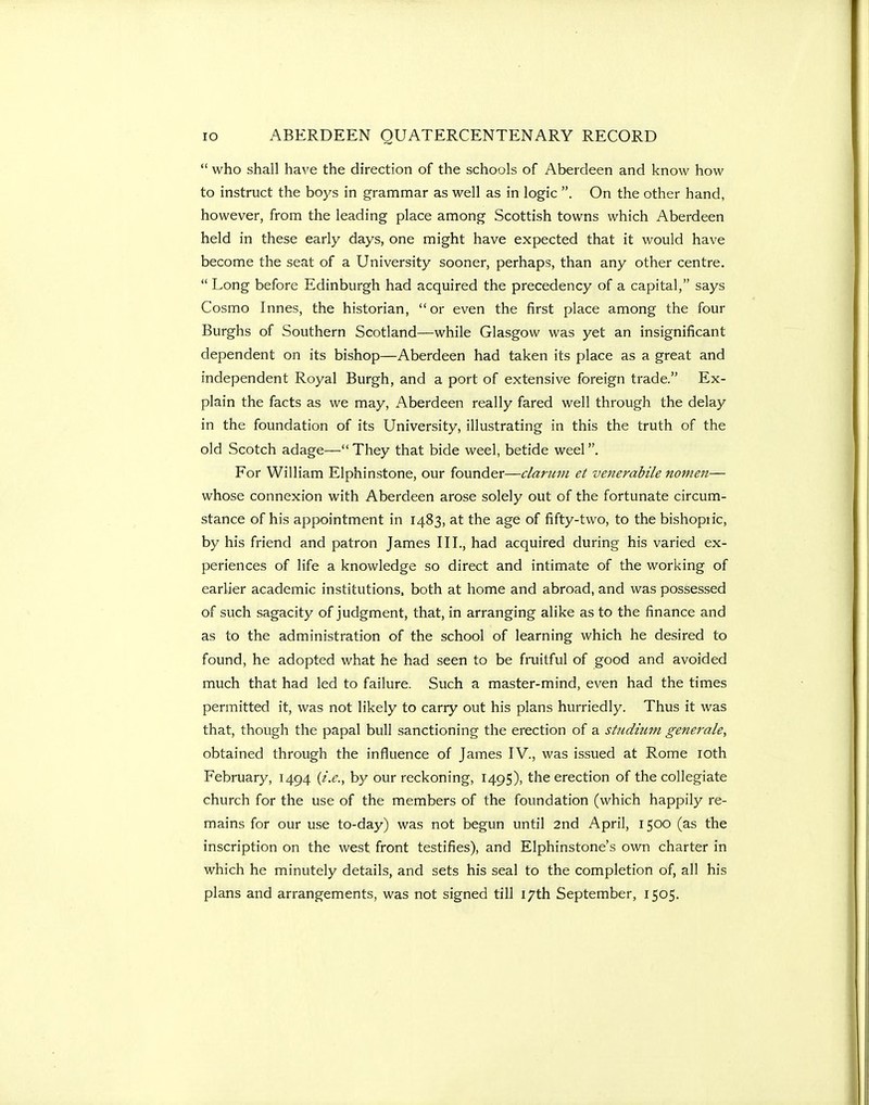 who shall have the direction of the schools of Aberdeen and know how to instruct the bo3^s in grammar as well as in logic . On the other hand, however, from the leading place among Scottish towns which Aberdeen held in these early days, one might have expected that it would have become the seat of a University sooner, perhaps, than any other centre.  Long before Edinburgh had acquired the precedency of a capital, says Cosmo Innes, the historian,  or even the first place among the four Burghs of Southern Scotland—while Glasgow was yet an insignificant dependent on its bishop—Aberdeen had taken its place as a great and independent Royal Burgh, and a port of extensive foreign trade. Ex- plain the facts as we may, Aberdeen really fared well through the delay in the foundation of its University, illustrating in this the truth of the old Scotch adage— They that bide weel, betide weel. For William Elphinstone, our founder—claruvi et venerabile nomen— whose connexion with Aberdeen arose solely out of the fortunate circum- stance of his appointment in 1483, at the age of fifty-two, to the bishopiic, by his friend and patron James III., had acquired during his varied ex- periences of life a knowledge so direct and intimate of the working of earlier academic institutions, both at home and abroad, and was possessed of such sagacity of judgment, that, in arranging alike as to the finance and as to the administration of the school of learning which he desired to found, he adopted what he had seen to be fruitful of good and avoided much that had led to failure. Such a master-mind, even had the times permitted it, was not likely to carry out his plans hurriedly. Thus it was that, though the papal bull sanctioning the erection of a studium generale, obtained through the influence of James IV., was issued at Rome loth February, 1494 {i.e., by our reckoning, 149S), the erection of the collegiate church for the use of the members of the foundation (which happily re- mains for our use to-day) was not begun until 2nd April, 1500 (as the inscription on the west front testifies), and Elphinstone's own charter in which he minutely details, and sets his seal to the completion of, all his plans and arrangements, was not signed tiU 17th September, 1505.
