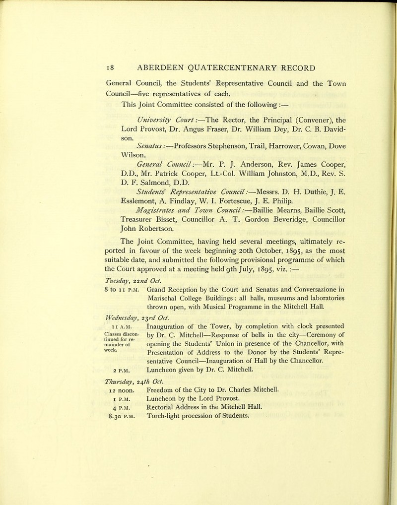General Council, the Students' Representative Council and the Town Council—five representatives of each. This Joint Committee consisted of the following :— University Court:—The Rector, the Principal (Convener), the Lord Provost, Dr. Angus Eraser, Dr. William Dey, Dr. C. B. David- son. Senatus:—Professors Stephenson, Trail, Harrower, Cowan, Dove Wilson. General Council:—Mr. P. J. Anderson, Rev. James Cooper, D.D., Mr. Patrick Cooper, Lt.-Col. William Johnston, M.D., Rev. S. D. F. Salmond, D.D. Students' Representative Council:—Messrs. D. H. Duthie, J. E. Esslemont, A. Findlay, W. I. Fortescue, J. E. Philip. Magistrates and Town Council:—Baillie Mearns, Baillie Scott, Treasurer Bisset, Councillor A. T. Gordon Beveridge, Councillor John Robertson. The Joint Committee, having held several meetings, ultimately re- ported in favour of the week beginning 20th October, 1895, as the most suitable date, and submitted the following provisional programme of which the Court approved at a meeting held 9th July, 1895, viz.:— Tuesday, 22nd Oct. 8 to 11 P.M. Grand Reception by the Court and Senatus and Conversazione in Marischal College Buildings: all halls, museums and laboratories thrown open, with Musical Programme in the Mitchell Hall. Wednesday, 2^rd Oct. 11 A.M. Inauguration of the Tower, by completion with clock presented Classes discon- by Q_ Mitchell—Response of bells in the city—Ceremony of tinued for re- t-t • • r ^ n • l mainder of openmg the Students Union m presence or the Chancellor, with Presentation of Address to the Donor by the Students' Repre- sentative Council—Inauguration of Hall by the Chancellor. 2 P.M. Luncheon given by Dr. C. Mitchell. Thursday, 2\th Oct. 12 noon. Freedom of the City to Dr. Charles Mitchell. I P.M. Luncheon by the Lord Provost. 4 P.M. Rectorial Address in the Mitchell Hall. 8.30 P.M. Torch-light procession of Students.