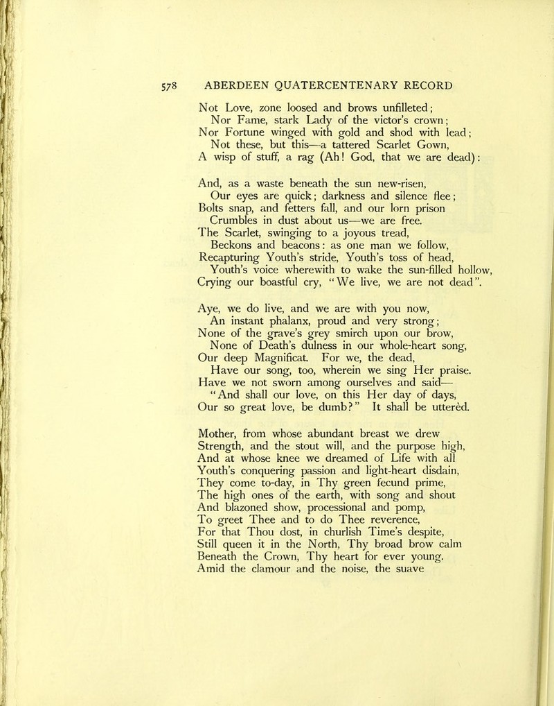 Not Love, zone loosed and brows unfilleted; Nor Fame, stark Lady of the victor's crown; Nor Fortune winged with gold and shod with lead; Not these, but this—a tattered Scarlet Gown, A wisp of stuff, a rag (Ah! God, that we are dead): And, as a waste beneath the sun new-risen, Our eyes are quick; darkness and silence flee; Bolts snap, and fetters fall, and our lorn prison Crumbles in dust about us—we are free. The Scarlet, swinging to a joyous tread. Beckons and beacons: as one man we follow. Recapturing Youth's stride. Youth's toss of head, Youth's voice wherewith to wake the sun-filled hollow, Crying our boastful cry, We live, we are not dead. Aye, we do live, and we are with you now. An instant phalanx, proud and very strong; None of the grave's grey smirch upon our brow. None of Death's dulness in our whole-heart song, Our deep Magnificat, For we, the dead. Have our song, too, wherein we sing Her praise. Have we not sworn among ourselves and said-— And shall our love, on this Her day of days, Our so great love, be dumb? It shall be uttered. Mother, from whose abundant breast we drew Strength, and the stout will, and the purpose high, And at whose knee we dreamed of Life with all Youth's conquering passion and light-heart disdain, They come to-day, in Thy green fecund prime. The high ones of the earth, with song and shout And blazoned show, processional and pomp. To greet Thee and to do Thee reverence, For that Thou dost, in churlish Time's despite, Still queen it in the North, Thy broad brow calm Beneath the Crown, Thy heart for ever young. Amid the clamour and the noise, the suave