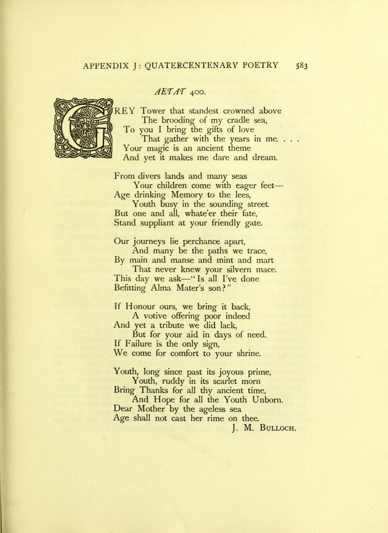 AETAr 400. REY Tower that standest crowned above The brooding of my cradle sea, To you I bring the gifts of love That gather with the years in me. Your magic is an ancient theme And yet it makes me dare and dream. From divers lands and many seas Your children come with eager feet— Age drinking Memory to the lees, Youth busy in the sounding street. But one and all, whate'er their fate, Stand suppliant at your friendly gate. Our journeys lie perchance apart, And many be the paths we trace, By main and manse and mint and mart That never knew your silvern mace. This day we ask— Is all I've done Befitting Alma Mater's son.? If Honour ours, we bring it back, A votive offering poor indeed And yet a tribute we did lack. But for your aid in days of need. If Failure is the only sign, We come for comfort to your shrine. Youth, long since past its joyous prime. Youth, ruddy in its scarlet morn Bring Thanks for all thy ancient time. And Hope for all the Youth Unborn. Dear Mother by the ageless sea Age shall not cast her rime on thee. J. M. Bulloch.