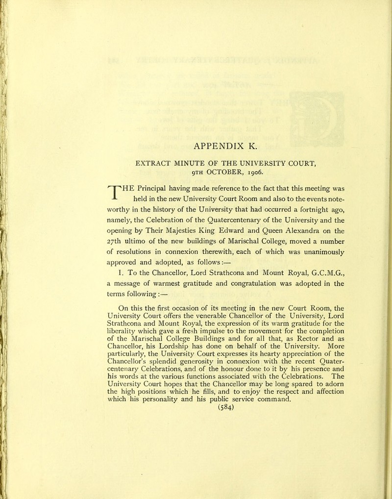EXTRACT MINUTE OF THE UNIVERSITY COURT, 9TH OCTOBER, 1906. THE Principal having made reference to the fact that this meeting was held in the new University Court Room and also to the events note- worthy in the history of the University that had occurred a fortnight ago, namely, the Celebration of the Quatercentenary of the University and the opening by Their Majesties King Edward and Queen Alexandra on the 27th ultimo of the new buildings of Marischal College, moved a number of resolutions in connexion therewith, each of which was unanimously approved and adopted, as follows:— I. To the Chancellor, Lord Strathcona and Mount Royal, G.C.M.G., a message of warmest gratitude and congratulation was adopted in the terms following:— On this the first occasion of its meeting in the new Court Room, the University Court offers the venerable Chancellor of the University, Lord Strathcona and Mount Royal, the expression of its warm gratitude for the liberality which gave a fresh impulse to the movement for the completion of the Marischal College Buildings and for all that, as Rector and as Chancellor, his Lordship has done on behalf of the University. More particularly, the University Court expresses its hearty appreciation of the Chancellor's splendid generosity in connexion with the recent Quater- centenary Celebrations, and of the honour done to it by his presence and his words at the various functions associated with the Celebrations. The University Court hopes that the Chancellor may be long spared to adorn the high positions which he fills, and to enjoy the respect and affection which his personality and his public service command.