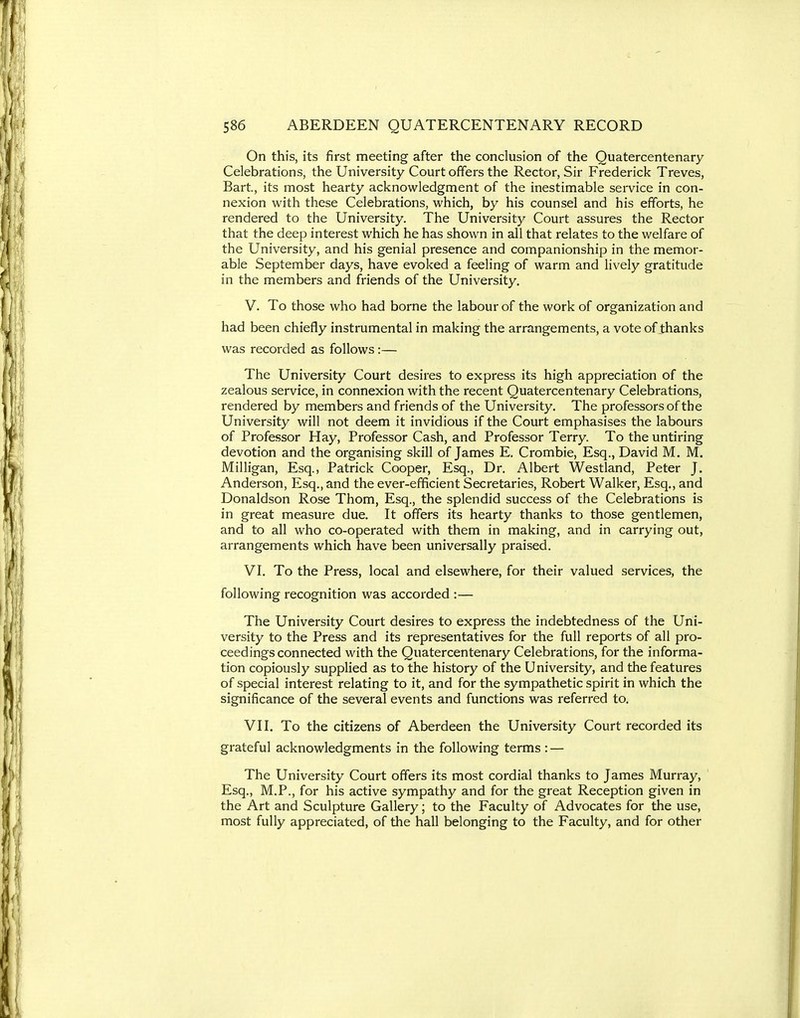 On this, its first meeting after the conclusion of the Quatercentenary Celebrations, the University Court offers the Rector, Sir Frederick Treves, Bart, its most hearty acknowledgment of the inestimable service in con- nexion with these Celebrations, which, by his counsel and his efforts, he rendered to the University. The University Court assures the Rector that the deep interest which he has shown in all that relates to the welfare of the University, and his genial presence and companionship in the memor- able September days, have evoked a feeling of warm and lively gratitude in the members and friends of the University. V. To those who had borne the labour of the work of organization and had been chiefly instrumental in making the arrangements, a vote of thanks was recorded as follows:— The University Court desires to express its high appreciation of the zealous service, in connexion with the recent Quatercentenary Celebrations, rendered by members and friends of the University. The professors of the University will not deem it invidious if the Court emphasises the labours of Professor Hay, Professor Cash, and Professor Terry. To the untiring devotion and the organising skill of James E. Crombie, Esq., David M. M. Milligan, Esq., Patrick Cooper, Esq., Dr. Albert Westland, Peter J. Anderson, Esq., and the ever-efficient Secretaries, Robert Walker, Esq., and Donaldson Rose Thom, Esq., the splendid success of the Celebrations is in great measure due. It offers its hearty thanks to those gentlemen, and to all who co-operated with them in making, and in carrying out, arrangements which have been universally praised. VI. To the Press, local and elsewhere, for their valued services, the following recognition was accorded :— The University Court desires to express the indebtedness of the Uni- versity to the Press and its representatives for the full reports of all pro- ceedings connected with the Quatercentenary Celebrations, for the informa- tion copiously supplied as to the history of the University, and the features of special interest relating to it, and for the sympathetic spirit in which the significance of the several events and functions was referred to. VII. To the citizens of Aberdeen the University Court recorded its grateful acknowledgments in the following terms : — The University Court offers its most cordial thanks to James Murray, Esq., M.P., for his active sympathy and for the great Reception given in the Art and Sculpture Gallery; to the Faculty of Advocates for the use, most fully appreciated, of the hall belonging to the Faculty, and for other