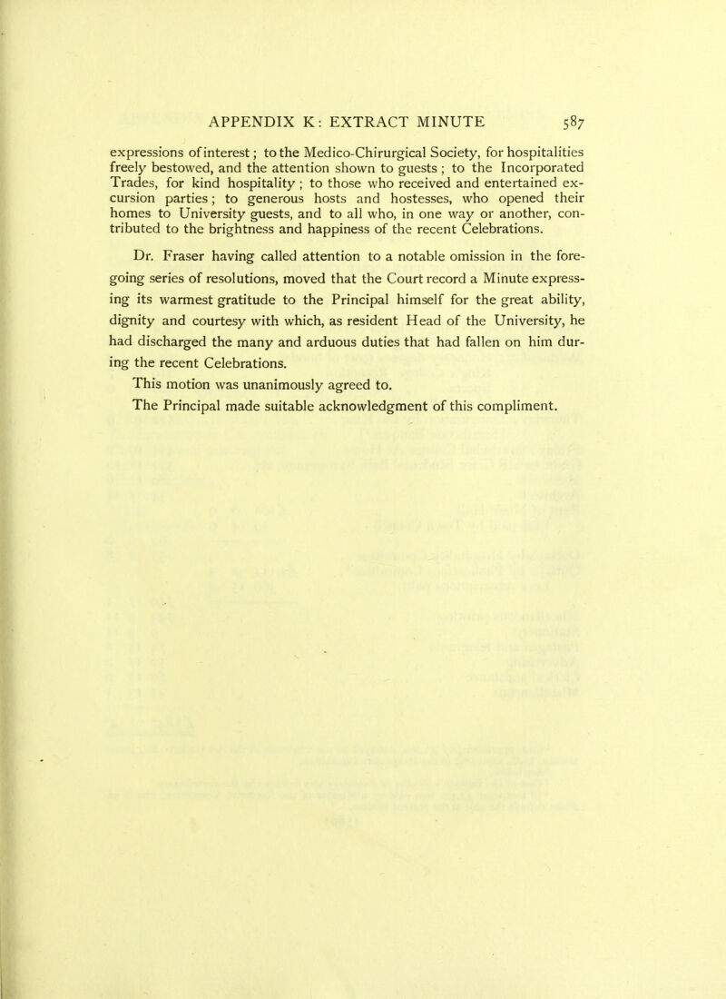 expressions of interest; to the Medico-Chirurgical Society, for hospitalities freely bestowed, and the attention shown to guests ; to the Incorporated Trades, for kind hospitality ; to those who received and entertained ex- cursion parties; to generous hosts and hostesses, who opened their homes to University guests, and to all who, in one way or another, con- tributed to the brightness and happiness of the recent Celebrations. Dr. Eraser having called attention to a notable omission in the fore- going series of resolutions, moved that the Court record a Minute express- ing its warmest gratitude to the Principal himself for the great ability, dignity and courtesy with which, as resident Head of the University, he had discharged the many and arduous duties that had fallen on him dur- ing the recent Celebrations. This motion was unanimously agreed to. The Principal made suitable acknowledgment of this compliment.