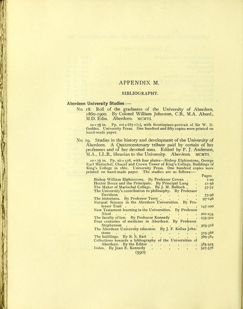 BIBLIOGRAPHY. Aberdeen University Studies :— No. 18. Roll of the graduates of the University of Aberdeen, 1860-1900. By Colonel William Johnston, C.B., M.A. Aberd., M.D. Edin. Aberdeen, mcmvi. loxyjin. Pp. xvi + 687 + [i], with frontispiece-portrait of Sir W. D. Geddes. University Press. One hundred and fifty copies were printed on hand-made paper. No. 19. Studies in the history and development of the University of Aberdeen. A Quatercentenary tribute paid by certain of her professors and of her devoted sons. Edited by P. J. Anderson, M.A., LL.B., librarian to the University. Aberdeen. MCMVi. 10 X yi in. Pp. xii + 578, with four plates—Bishop Elphinstone, George Earl Marischal, Chapel and Crown Tower of King's College, Buildings of King's College in 1661. University Press. One hundred copies were printed on hand-made paper. The studies are as follows:— Pages Bishop William Elphinstone. By Professor Cowan . . 1-20 Hector Boece and the Principals. By Principal Lang . 21-56 The Maker of Marischal College. By J. M. Bulloch . . 57-73 The University's contribution to philosophy. By Professor Davidson ......... 73-96 The historians. By Professor Terry ..... 97-146 Natural Science in the Aberdeen Universities. By Pro- fessor Trail ......... 147-200 New Testament learning in the Universities. By Professor Nicol 201-234 The faculty of law. By Professor Kennedy . . . 235-302 Four centuries of medicine in Aberdeen. By Professor Stephenson ......... 303-318 The Aberdeen University educator. By J. F. Kellas John- stone .......... 319-568 The buildings. By R. S. Rait . . . . . . 369-384 Collections towards a bibliography of the Universities of Aberdeen. By the Editor 385-525 Index. By Jean E. Kennedy , 527-578