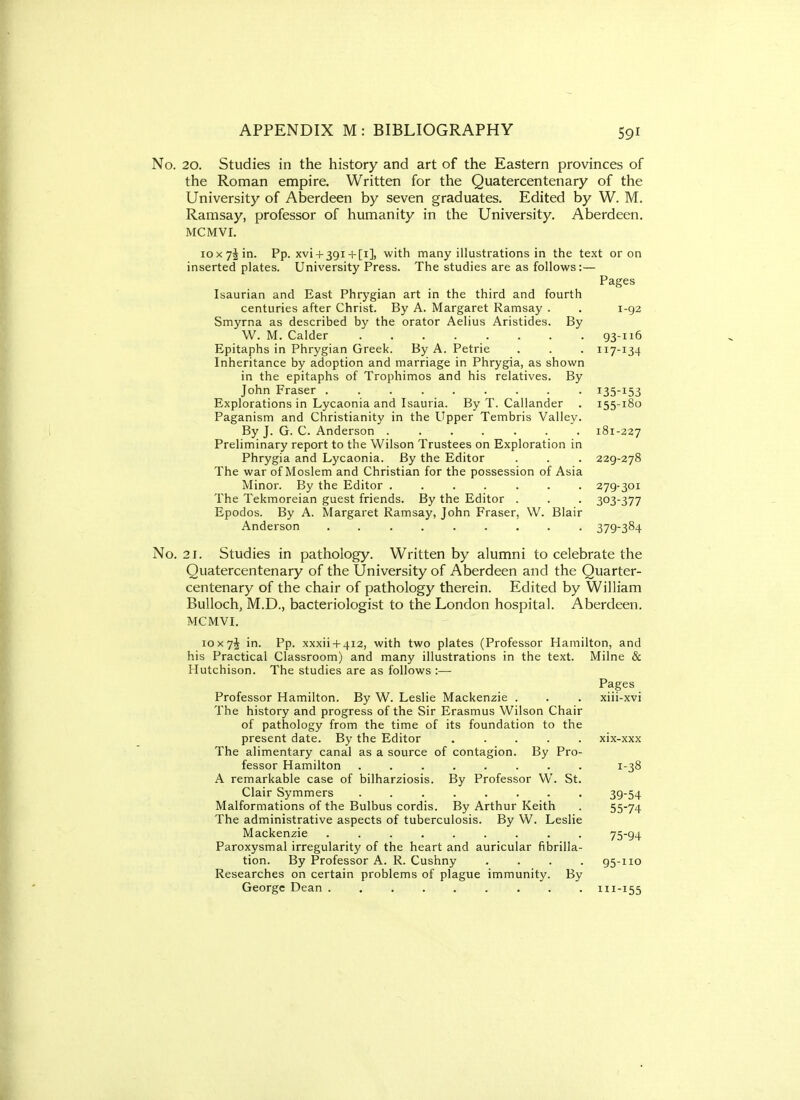 No. 20. Studies in the history and art of the Eastern provinces of the Roman empire. Written for the Quatercentenary of the University of Aberdeen by seven graduates. Edited by W. M. Ramsay, professor of humanity in the University. Aberdeen. MCMVI. iox7Jin. Pp. xvi + 3gi+[i], with many illustrations in the text or on inserted plates. University Press. The studies are as follows:— Pages Isaurian and East Phrygian art in the third and fourth centuries after Christ. By A. Margaret Ramsay . . i-gz Smyrna as described by the orator Aelius Aristides. By W. M. Calder 93-116 Epitaphs in Phrygian Greek. By A. Petrie . . . 117-134 Inheritance by adoption and marriage in Phrygia, as shown in the epitaphs of Trophimos and his relatives. By John Fraser i35-i53 Explorations in Lycaonia and Isauria. By T. Callander . 155-180 Paganism and Christianity in the Upper Tembris Valley. By J. G. C. Anderson ....... 181-227 Preliminary report to the Wilson Trustees on Exploration in Phrygia and Lycaonia. By the Editor . . . 229-278 The war of Moslem and Christian for the possession of Asia Minor. By the Editor ....... 279-301 The Tekmoreian guest friends. By the Editor . . . 303-377 Epodos. By A. Margaret Ramsay, John Fraser, W. Blair Anderson ......... 379-384 No. 21. Studies in pathology. Written by alumni to celebrate the Quatercentenary of the University of Aberdeen and the Quarter- centenary of the chair of pathology therein. Edited by William Bulloch, M.D., bacteriologist to the London hospital. Aberdeen. MCMVI. loxyl in. Pp. xxxii-1-412, with two plates (Professor Hamilton, and his Practical Classroom) and many illustrations in the text. Milne & Hutchison. The studies are as follows :— Pages Professor Hamilton. By W. Leslie Mackenzie . . . xiii-xvi The history and progress of the Sir Erasmus Wilson Chair of pathology from the time of its foundation to the present date. By the Editor ..... xix-xxx The alimentary canal as a source of contagion. By Pro- fessor Hamilton ........ 1-38 A remarkable case of bilharziosis. By Professor W. St. Clair Symmers ........ 39-54 Malformations of the Bulbus cordis. By Arthur Keith . 55-74 The administrative aspects of tuberculosis. By W. Leslie Mackenzie ......... 75-94 Paroxysmal irregularity of the heart and auricular fibrilla- tion. By Professor A. R. Cushny .... 95-110 Researches on certain problems of plague immunity. By George Dean 111-155