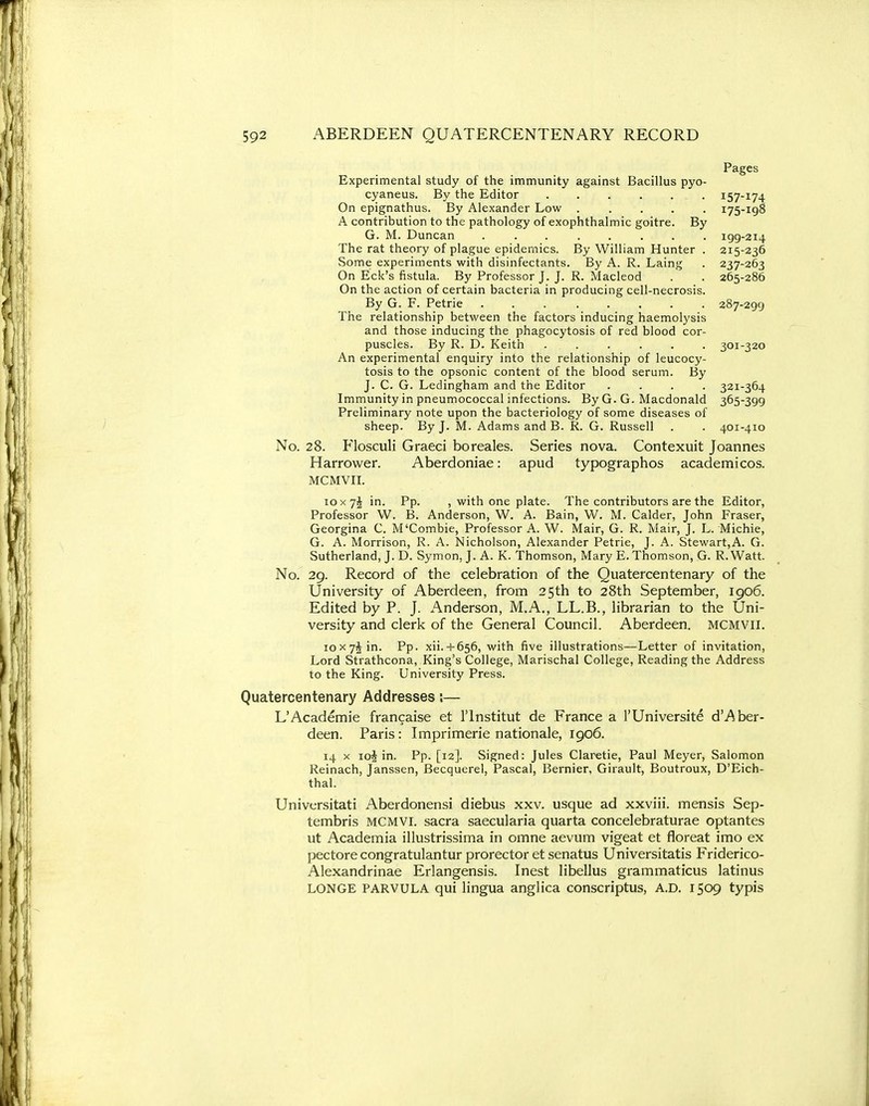 Pages Experimental study of the immunity against Bacillus pyo- cyaneus. By the Editor 157-174 On epignathus. By Alexander Low ..... 175-198 A contribution to the pathology of exophthalmic goitre. By G. M. Duncan ........ 199-214 The rat theory of plague epidemics. By William Hunter . 215-236 Some experiments with disinfectants. By A. R. Laing . 237-263 On Eck's fistula. By Professor J. J. R. Macleod . . 265-286 On the action of certain bacteria in producing cell-necrosis. By G. F. Petrie 287-299 The relationship between the factors inducing haemolysis and those inducing the phagocytosis of red blood cor- puscles. By R. D. Keith ...... 301-320 An experimental enquiry into the relationship of leucocy- tosis to the opsonic content of the blood serum. By J. C. G. Ledingham and the Editor .... 321-364 Immunity in pneumococcal infections. By G. G. Macdonald 365-399 Preliminary note upon the bacteriology of some diseases of sheep. By J. M. Adams and B. R. G. Russell . . 401-410 No. 28. Flosculi Graeci boreales. Series nova. Contexuit Joannes Harrower. Aberdoniae: apud typographos academicos. MCMVII. 10X7J in. Pp. , with one plate. The contributors are the Editor, Professor W. B. Anderson, W. A. Bain, W. M. Calder, John Fraser, Georgina C. M'Combie, Professor A. W. Mair, G. R. Mair, J. L. Michie, G. A. Morrison, R. A. Nicholson, Alexander Petrie, J. A. Stewart,A. G. Sutherland, J. D. Symon, J. A. K. Thomson, Mary E. Thomson, G. R. Watt. No. 29. Record of the celebration of the Quatercentenary of the University of Aberdeen, from 25th to 28th September, 1906. Edited by P. J. Anderson, M.A., LL.B., librarian to the Uni- versity and clerk of the General Council. Aberdeen. MCMVII. 10x74 in. Pp. xii.-l-656, with five illustrations—Letter of invitation, Lord Strathcona, King's College, Marischal College, Reading the Address to the King. University Press. Quatercentenary Addresses;— L'Academie francaise et I'lnstitut de France a I'Universite d'Aber- deen. Paris: Imprimerie nationale, 1906. 14 X io| in. Pp. [12]. Signed: Jules Claretie, Paul Meyer, Salomon Reinach, Janssen, Becquerel, Pascal, Bernier, Girault, Boutroux, D'Eich- thal. Universitati Aberdonensi diebus xxv. usque ad xxviii. mensis Sep- tembris MCMVI. sacra saecularia quarta concelebraturae optantes ut Academia illustrissima in omne aevum vigeat et floreat imo ex pectore congratulantur prorector et senatus Universitatis Friderico- Alexandrinae Erlangensis. Inest libellus grammaticus latinus LONGE PARVULA qui lingua anglica conscriptus, A.D. 1509 typis