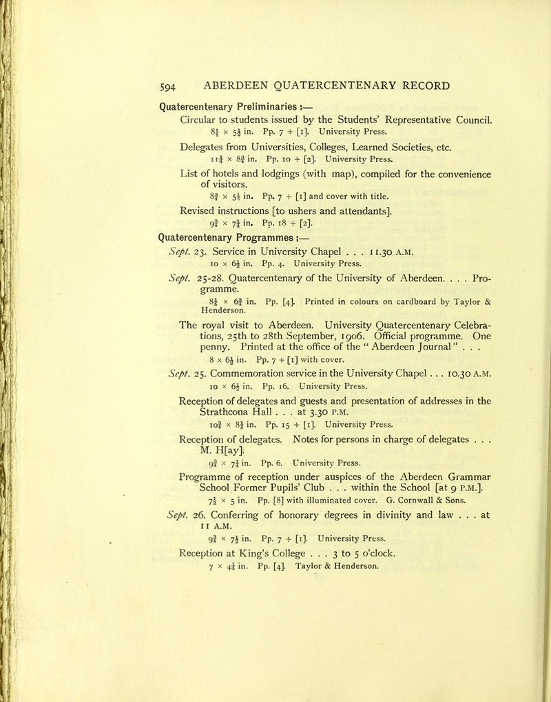 Quatercentenary Preliminaries;— Circular to students issued by the Students' Representative Council. 8J X 5j in. Pp. 7 + [i]. University Press. Delegates from Universities, Colleges, Learned Societies, etc. ii| X 8| in. Pp. lo + [2]. University Press. List of hotels and lodgings (with map), compiled for the convenience of visitors. 8| X 5^ in. Pp. 7 + [i] and cover witii title. Revised instructions [to ushers and attendants], gi X 7J in. Pp. 18 + [2]. Quatercentenary Programmes;— Sept. 23. Service in University Chapel . . . 11.30 A.M. 10 X t\ in. Pp. 4. University Press. Sept. 25-28. Quatercentenary of the University of Aberdeen. . . . Pro- gramme. 8J X 6| in. Pp. [4]. Printed in colours on cardboard by Taylor & Henderson. The royal visit to Aberdeen. University Quatercentenary Celebra- tions, 25th to 28th September, 1906. Official programme. One penny. Printed at the office of the  Aberdeen Journal . . . 8 X 6J in. Pp. 7 + [i] with cover. Sept. 25. Commemoration service in the University Chapel . . . 10.30 A.M. 10 X 6J in. Pp. 16. University Press. Reception of delegates and guests and presentation of addresses in the Strathcona Hall ... at 3.30 P.M. loi X 8J in. Pp. 15 + [i]. University Press. Reception of delegates. Notes for persons in charge of delegates . . . M. H[ay]. 9I X 7J in. Pp. 6. University Press. Programme of reception under auspices of the Aberdeen Grammar School Former Pupils' Club . . . within the School [at 9 P.M.]. 75 X 5 in. Pp. [8] with illuminated cover. G. Cornwall & Sons. Sept. 26. Conferring of honorary degrees in divinity and law ... at II A.M. gi X 7j in. Pp. 7 + [i]. University Press. Reception at King's College ... 3 to 5 o'clock. 7 X 4J in. Pp. [4]. Taylor & Henderson.