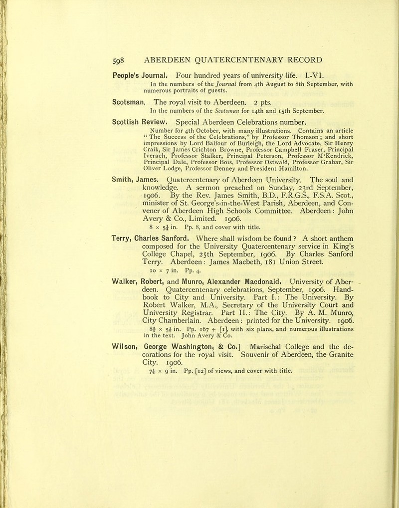 People's Journal, Four hundred years of university life. I.-VI. In the numbers of the Journal from 4th August to 8th September, with numerous portraits of guests. Scotsman. The royal visit to Aberdeen. 2 pts. In the numbers of the Scotsman for 14th and 15th September. Scottish Review. Special Aberdeen Celebrations number. Number for 4th October, with many illustrations. Contains an article  The Success of the Celebrations, by Professor Thomson ; and short impressions by Lord Balfour of Burleigh, the Lord Advocate, Sir Henry Craik, Sir James Crichton Browne, Professor Campbell Fraser, Principal Iverach, Professor Stalker, Principal Peterson, Professor M'Kendrick, Principal Dale, Professor Bois, Professor Ostwald, Professor Grabar, Sir Oliver Lodge, Professor Denney and President Hamilton. Smith, James, Qua tercentenary of Aberdeen University, The soul and knowledge. A sermon preached on Sunday, 23rd September, 1906. By the Rev. James Smith, B.D., F.R.G.S., F.S.A. Scot., minister of St. George's-in-the-West Parish, Aberdeen, and Con- vener of Aberdeen High Schools Committee. Aberdeen: John Avery & Co., Limited. 1906. 8 X in. Pp. 8, and cover with title. Terry, Charles Sanford, Where shall wisdom be found ? A short anthem composed for the University Quatercentenary service in King's College Chapel, 25th September, 1906. By Charles Sanford Terry. Aberdeen: James Macbeth, 181 Union Street. 10 X 7 in. Pp. 4. Walker, Robert, and Munro, Alexander Macdonald. University of Aber- deen. Quatercentenary celebrations, September, 1906. Hand- book to City and University. Part I.: The University. By Robert Walker, M.A., Secretary of the University Court and University Registrar. Part H.: The City. By A. M. Munro, City Chamberlain. Aberdeen : printed for the University. 1906. 8| X 5J in. Pp. 167 + [i], with six plans, and numerous illustrations in the text. John Avery & Co. Wilson, George Washington, & Co.] Marischal College and the de- corations for the royal visit. Souvenir of Aberdeen, the Granite City. 1906. 7^ X 9 in. Pp. [la] of views, and cover with title.