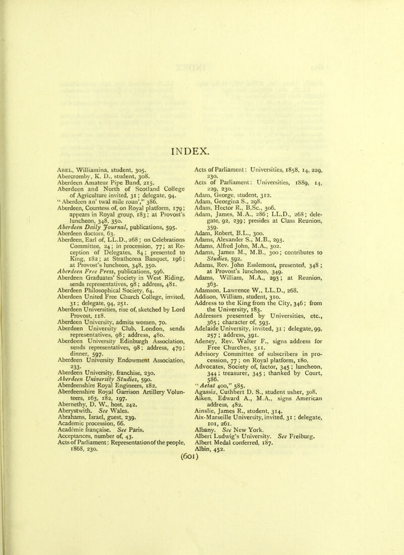 Abel, Williamina, student, 305. Abercromby, K. D., student, 308. Aberdeen Amateur Pipe Band, 215. Aberdeen and North of Scotland College of Agriculture invited, 31; delegate, 94.  Aberdeen an' twal mile roun', 386. Aberdeen, Countess of, on Royal platform, 179; appears in Royal group, 183 ; at Provost's luncheon, 348, 350. Aberdeen Daily journal, publications, 595. Aberdeen doctors, 63. Aberdeen, Earl of, LL.D., 268 ; on Celebrations Committee, 24; in procession, 77; at Re- ception of Delegates, 84; presented to King, 182; at Strathcona Banquet, 196; at Provost's luncheon, 348, 350. Aberdeen Free Press, publications, 596. Aberdeen Graduates' Society in West Riding, sends representatives, 98; address, 481. Aberdeen Philosophical Society, 64. Aberdeen United Free Church College, invited, 31; delegate, 94, 251. Aberdeen Universities, rise of, sketched by Lord Provost, 118. Aberdeen University, admits women, 70. Aberdeen University Club, London, sends representatives, 98; address, 480. Aberdeen University Edinburgh Association, sends representatives, gS; address, 479; dinner, 597. Aberdeen University Endowment Association, 233- Aberdeen University, franchise, 230. Aberdeen University Studies, 590. Aberdeenshire Royal Engineers, 182. Aberdeenshire Royal Garrison Artillery Volun- teers, 163, 182, 197. Abernethy, D. W., host, 242. Aberystwith. See Wales. Abrahams, Israel, guest, 239. Academic procession, 66. Academie fran^aise. See Paris, Acceptances, number of, 43. Acts of Parliament: Representationof the people, 1868, 230. Acts of Parliament: Universities, 1858, 14, 229, 230. Acts of Parliament: Universities, 1889, 14, 229, 230. Adam, George, student, 312. Adam, Georgina S., 298. Adam, Hector R., B.Sc, 306. Adam, James, M.A., 286; LL.D., 268; dele- gate, 92, 239; presides at Class Reunion, 359- Adam, Robert, B.L., 300. Adams, Alexander S., M.B., 293. Adams, Alfred John, M.A., 302. Adams, James M., M.B., 300; contributes to Studies, 592. Adams, Rev. John Esslemont, presented, 348 ; at Provost's luncheon, 349. Adams, William, M.A., 293; at Reunion, 363. Adamson, Lawrence W., LL.D., 268. Addison, William, student, 310. Address to the King from the City, 346; from the University, 183. Addresses presented by Universities, etc., 365 ; character of, 593. Adelaide University, invited, 31; delegate, 99, 257 ; address, 391. Adeney, Rev. Walter F., signs address for Free Churches, 511. Advisory Committee of subscribers in pro- cession, 77 ; on Royal platform, 180. Advocates, Society of, factor, 345 ; luncheon, 344; treasurer, 345 ; thanked by Court, 586.  Aetat 400, 585. Agassiz, Cuthbert D. S., student usher, 308. Aiken, Edward A., M.A., signs American address, 482. Ainslie, James R., student, 314, Aix-Marseille University, invited, 31; delegate, loi, 261. Albany. See New York. Albert Ludwig's University. See Freiburg. Albert Medal conferred, 187. Albin, 452.