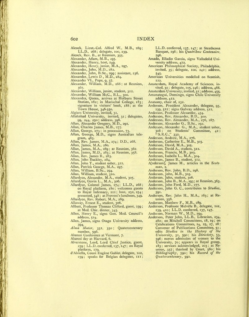 Alcock, Lieut.-Col. Alfred W., M.B., 289; LL.D., 268; delegate, 100,239. Alcock, Rev. B., at Reunion, 355. Alexander, Adam, M.B., 295. Alexander, Henry, host, 249. Alexander, Henry, junior, M.A., 297. Alexander, John, M.D., 282. Alexander, John, B.Se., 299; assistant, 236. Alexander, Lewis D , M.D., 284. Alexander VI., Pope, 9, 37. Alexander, William, M.D., 288 ; at Reunion, 361. Alexander, William, junior, student, 312. Alexander, William McC, B.L., 300. Alexandra, Queen, arrives at Holburn Street Station, 182; in Marischal College, 183; signature in visitors' book, 188; at the Town House, 346-350. Algiers University, invited, 31. Allahabad University, invited, 31; delegates, 99, 244, 250; address, 398. Allan, Alexander Gregory, M.D., 291. Allan, Charles James, M.B., 277. Allan, George, 273 ; in procession, 73. Allan, George, M.D., signs Australian tele- gram, 483. Allan, Rev. James, M.A., 274; D.D., 268. Allan, James, M.A., 280. Allan, James, M.A., 289 ; at Reunion, 362. Allan, James, M.D., 283 ; at Reunion, 358. Allan, Rev. James R., 283. Allan, John Buckley, 284. Allan, John T., student usher, 312. Allan, Patrick George, M.A., 297. Allan, William, B.Sc, 294. Allan, William, student, 310. Allardyce, Alexander, M.A., student, 305. Allardyce, Gavin L., M.A., 306. Allardyce, Colonel James, 274; LL.D., 268; on Royal platform, 180; welcomes guests to Royal Infirmary, 211; host, 252,254; presented, 348 ; at Provost's luncheon, 349. Allardyce, Rev. Robert, M.A., 289. Allaway, Ernest E., student, 306. Allbutt, Professor Thomas Clifford, guest, 239; at Med. Chir. dinner, 345. Allen, Henry E., signs Gen. Med. Council's address, 524. Allen, James, signs Otago University address, 394- Alma Mater, 331, 350; Quatercentenary number, 596. Alumni Conference at Vermont, 7. Alumni day at Harvard, 6. Alverstone, Lord, Lord Chief Justice, guest, 239; LL.D. conferred, 137,147; on Royal platform, 179. d'Alviella, Count Eugene Goblet, delegate, 102, 239; speaks for Belgian delegates, 111; LL.D. conferred, 137, 147; at Strathcona Banquet, 196; his Quatrilme Centenaire, 596. Amado, Elladio Garcia, signs Valladolid Uni- versity address, 472. American Philosophical Society, Philadelphia, invited, 35 ; delegate, 100, 242 ; address, 545- American Universities modelled on Scottish, 122. Amsterdam, Royal Academy of Sciences, in- vited, 31; delegate, 105, 246; address, 488. Amsterdam University, invited, 31; address, 455. Amunategui, Domingo, signs Chile University address, 412. Anatomy, chair of, 232. Anderson, President Alexander, delegate, 95, 239> 512 ; signs Galway address, 512. Anderson, Professor Alexander, 434. Anderson, Rev. Alexander, B.D., 300. Anderson, Rev. Alexander, M.A., 276, 287. Anderson, Alexander G., B.Sc, 292. Anderson, Alexander G., M.A., student usher, 306; on Students' Committee, 42; S.R.C., 332. Anderson, Andrew, M.A., 276. Anderson, Catherine E., M.B., 303. Anderson, David, M.A.,305. Anderson, David A., student, 312. Anderson, Francis, M.B., 303. Anderson, Isabella L., M.A., 304. Anderson, James B,, student, 312. A[nderson], James M., articles in the Scots- man, 2. Anderson, Rev. John, B.D., 298. Anderson, John, M.B., 303. Anderson, John, student, 306. Anderson, John B., M.A., 293; at Reunion, 363. Anderson, John Ford, M.D., 277. Anderson, John G. C, contributes to Studies, 591- Anderson, Rev. John H., M.A., 283; at Re- union, 358. Anderson, Matthew F., M.B., 289. Anderson, Professor Melville B., delegate, loi, 239, 410; LL.D. conferred, 137, 147. Anderson, Norman W., M.D., 294. Anderson, Peter John, LL.B., Librarian, 234, 282; on Mitchell Committees, 18, 19; on Celebrations Committees, 24, 25, 27, 28; Convener of Publications Committee, 51; edits Studies in the History of the University, 51, 590; his Directory, 53, 596; moves admission of women to the University, 70; appears in Royal group, 183; services acknowledged, 203 ; at Re- union, 357; thanked by Court, 580; his Bibliography, 590; his Record of the Quatercentenary, 592.