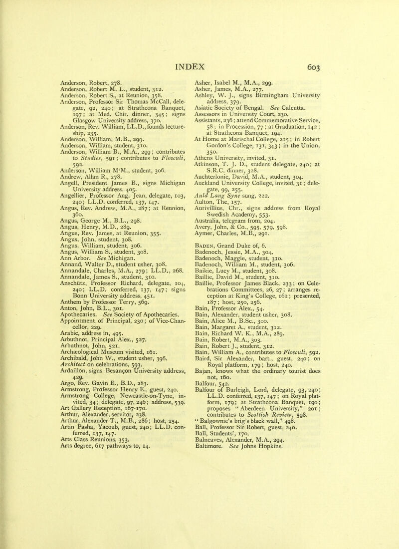 Anderson, Robert, 278. Anderson, Robert M. L., student, 312. Anderson, Robert S., at Reunion, 358. Anderson, Professor Sir Thomas McCall, dele- gate, 92, 240; at Strathcona Banquet, 197; at Med. Chir. dinner, 345 ; signs Glasgow University address, 370. Anderson, Rev. William, LL.D,, founds lecture- ship, 235. Anderson, William, M.B., 299. Anderson, William, student, 310. Anderson, William B., M.A., 299; contributes to Studies, 591; contributes to Floscnli, 592. Anderson, William M'M., student, 306. Andrew, Allan R., 278. Angell, President James B., signs Michigan University adiess, 405. Angellier, Professor Aug. Jean, delegate, 103, 240; LL.D. conferred, 137, 147. Angus, Rev. Andrew, M.A., 287; at Reunion, 360. Angus, George M., B.L., 298. Angus, Henry, M.D., 289. Angus, Rev. James, at Reunion, 355. Angus, John, student, 308. Angus, William, student, 306. Angus, William S., student, 308. Ann Arbor. See Michigan. Annand, Walter D., student usher, 308. Annandale, Charles, M.A., 279; LL.D., 268. Annandale, James S., student, 310. Anschiitz, Professor Richard, delegate, 104, 240; LL.D. conferred, 137, 147; signs Bonn University address, 451. Anthem by Professor Terry, 569. Anton, John, B.L., 301. Apothecaries. See Society of Apothecaries. Appointment of Principal, 230; of Vice-Chan- cellor, 229. Arabic, address in, 495. Arbuthnot, Principal Alex., 527. Arbuthnot, John, 521. Archaeological Museum visited, 161. Archibald, John W., student usher, 396. Architect on celebrations, 593. Ardaillon, signs Besan^on University address, 429. Argo, Rev. Gavin E., B.D., 283. Armstrong, Professor Henry E., guest, 240. Armstrong College, Newcastle-on-Tyne, in- vited, 34; delegate, 97, 246; address, 539. Art Gallery Reception, 167-170. Arthur, Alexander, servitor, 238. Arthur, Alexander T., M.B., 286; host, 254. Artin Pasha, Yacoub, guest, 240; LL.D. con- ferred, 137, 147. Arts Class Reunions, 353. Arts degfree, 617 pathways to, 14. Asher, Isabel M., M.A., 299. Asher, James, M.A., 277. Ashley, W. J., signs Birmingham University address, 379. Asiatic Society of Bengal. See Calcutta. Assessors in University Court, 230. Assistants, 236; attend Commemorative Service, 58 ; in Procession, 77 ; at Graduation, 142 ; at Strathcona Banquet, 194. At Home at Marischal College, 215 ; in Robert Gordon's College, 131, 343 ; in the Union, 350. Athens University, invited, 31. Atkinson, T. J. D., student delegate, 240; at S.R.C. dinner, 328. Auchterlonie, David, M.A., student, 304. Auckland University College, invited, 31; dele- gate, 99, 255. Auld Lang Sytie sung, 222. Aulton, The, 157. Aurivillius, Chr., signs address from Royal Swedish Academy, 553. Australia, telegram from, 204. Avery, John, & Co., 595, 579, 598. Aymer, Charles, M.B., 291. Baden, Grand Duke of, 6. Badenoch, Jessie, M.A., 304. Badenoch, Maggie, student, 310. Badenoch, William M., student, 306. Baikie, Lucy M., student, 308. Baillie, David M., student, 310. Baillie, Professor James Black, 233; on Cele- brations Committees, 26, 27 ; arranges re- ception at King's College, 162 ; presented, 187 ; host, 250, 256. Bain, Professor Alex., 54. Bain, Alexander, student usher, 308. Bain, Alice M., B.Sc, 300. Bain, Margaret A., student, 312. Bain, Richard W. K., M.A., 289. Bain, Robert, M.A., 303. Bain, Robert J., student, 312. Bain, William A., contributes to Floscnli, 592. Baird, Sir Alexander, bart., guest, 240; on Royal platform, 179; host, 240. Bajan, knows what the ordinary tourist does not, 160. Balfour, 542. Balfour of Burleigh, Lord, delegate, 93, 240; LL.D. conferred, 137, 147 ; on Royal plat- form, 179; at Strathcona Banquet, 190; proposes  Aberdeen University, 201 ; contributes to Scottish Review, 598.  Balgownie's brig's black wall, 498. Ball, Professor Sir Robert, guest, 240. Ball, Students', 170. Balneaves, Alexander, M.A., 294, Baltimore. See Johns Hopkins.