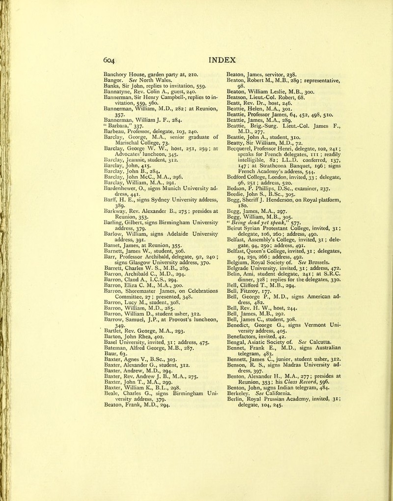 Banchory House, garden party at, 210. Bangor. See North Wales. Banks, Sir John, replies to invitation, 559. Bannatyne, Rev. Colin A., guest, 240. Bannerman, Sir Henry Campbell-, replies to in- vitation, 559, 560. Bannerman, William, M.D., 282; at Reunion, 357. Bannerman, William J. F., 284.  Barbara, 337. Barbeau, Professor, delegate, 103, 240. Barclay, George, M.A., senior graduate of Marischal College, 73. Barclay, George W. W., host, 251, 259 ; at Advocates' luncheon, 345. Barclay, Jeannie, student, 312. Barclay, John, 415. Barclay, John B., 284. Barclay, John McC, M.A., 296. Barclay, William, M.A., 291. Bardenhewer, O., signs Munich University ad- dress, 441. Barff, H. E., signs Sydney University address, 389- Barkway, Rev. Alexander B., 275 ; presides at Reunion, 353. Barling, Gilbert, signs Birmingham University address, 379. Barlow, William, signs Adelaide University address, 391. Barnet, James, at Reunion, 355. Barnett, James W., student, 306. Barr, Professor Archibald, delegate, 92, 240 ; signs Glasgow University address, 370. Barrett, Charles W. S., M.B., 289. Barron, Archibald C, M.D., 294. Barron, Claud A., I.C.S., 294. Barron, Eliza C. M., M.A., 300. Barron, Shoremaster James, on Celebrations Committee, 27 ; presented, 348. Barron, Lucy M., student, 308. Barron, William, M.D., 285. Barron, William D., student usher, 312. Barrow, Samuel, J.P., at Provost's luncheon, 349- Bartlet, Rev. George, M.A., 293. Barton, John Rhea, 402. Basel University, invited, 31; address, 475. Bateman, Alfred George, M.B., 287. Baur, 63. Baxter, Agnes V., B.Sc, 303. Baxter, Alexander G., student, 312. Baxter, Andrew, M.D,, 294. Baxter, Rev. Andrew J. B., M.A., 275. Baxter, John T., M.A., 299. Baxter, William K,, B.L., 298. Beale, Charles G., signs Birmingham Uni- versity address, 379. Beaton, Frank, M.D., 294. Beaton, James, servitor, 238. Beaton, Robert M., M.B., 289; representative, 98. Beaton, William Leslie, M.B., 300. Beatson, Lieut.-Col. Robert, 68. Beatt, Rev. Dr., host, 246. Beattie, Helen, M.A., 301. Beattie, Professor James, 64, 452, 498, 510. Beattie, James, M.A., 289. Beattie, Brig.-Surg. Lieut.-Col. James F,, M.D., 277. Beattie, John A., student, 310. Beatty, Sir William, M.D., 72. Becquerel, Professor Henri, delegate, 102, 241; speaks for French delegates, in ; readilj' intelligible, 82; LL.D. conferred, 137, 147; at Stiathcona Banquet, 196; signs French Academy's address, 544. Bedford College, London, invited, 33 ; delegate, 96, 251; address, 520. Bedson, P. Phillips, D.Sc, examiner, 237. Beedie, John S., B.Sc, 305. Begg, Sheriff J. Henderson, on Royal platform, 180. Begg, James, M.A., 297. Begg, William, M.B., 305.  Being dead yet speak, 577. Beirut Syrian Protestant College, invited, 31; delegate, 106, 260; address, 490, Belfast, Assembly's College, invited, 31; dele- gate, 94, 250; address, 491. Belfast, Queen's College, invited, 31; delegates, 94, 250, 266; address, 492. Belgium, Royal Society of. See Brussels. Belgrade University, invited, 31; address, 472. Belin, Ami, student delegate, 241; at S.R.C. dinner, 328 ; replies for the delegates, 330. Bell, Clifford T., M.B., 294. Bell, Fitzroy, 177. Bell, George P., M.D., signs American ad- dress, 482. Bell, Rev. H. W., host, 244. Bell, James, M.B., 292. Bell, James C, student, 308. Benedict, George G., signs Vermont Uni- versity address, 405. Benefactors, invited, 42. Bengal, Asiatic Society of. See Calcutta. Bennet, Frank E., M.D., signs Australian telegram, 483. Bennett, James C, junior, student usher, 312. Benson, R. S., signs Madras University ad- dress, 397. Benton, Alexander H., M.A., 277; presides at Reunion, 353 ; his Class Record, 596. Benton, John, signs Indian telegram, 484. Berkeley. See California. Berlin, Royal Prussian Academy, invited, 31; delegate, 104, 245.
