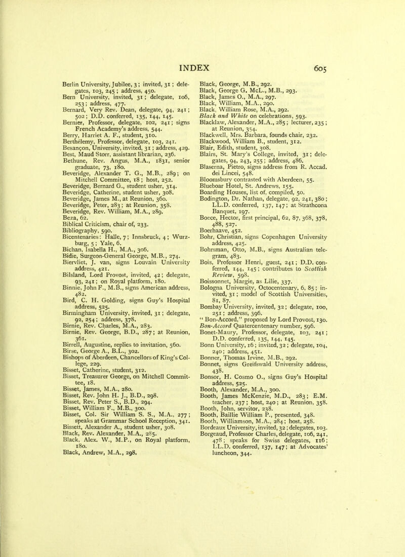 Berlin University, Jubilee, 3 ; invited, 31; dele- gates, 103, 345 ; address, 450. Bern University, invited, 31 ; delegate, 106, 253; address, 477. Bernard, Very Rev. Dean, delegate, 94, 241; 502; D.D. conferred, 135, 144, 145. Bernier, Professor, delegate, 102, 241; signs French Academy's address, 544. Berry, Harriet A. F., student, 310. Berthelemy, Professor, delegate, 103, 241. Besan^on, University, invited, 31; address, 429. Best, Maud Storr, assistant librarian, 236. Bethune, Rev. Angus, M.A., 1831, senior graduate, 73, 180. Beveridge, Alexander T. G., M.B., 289; on Mitchell Committee, 18 ; host, 252. Beveridge, Bernard G., student usher, 314. Beveridge, Catherine, student usher, 308. Beveridge, James M., at Reunion, 360. Beveridge, Peter, 283 ; at Reunion, 35S. Beveridge, Rev. William, M.A., 289, Beza, 62. Biblical Criticism, chair of, 233. Bibliography, 590. Bicentenaries: Halle, 7; Innsbruck, 4 ; Wurz- burg, 5 ; Yale, 6. Bichan, Isabella H., M.A., 306. Bidie, Surgeon-General George, M.B., 274. Biervliet, J. van, signs Louvain University address, 421. Bilsland, Lord Provost, invited, 42; delegate, 93, 241; on Royal platform, 180. Binnie, John F., M.B., signs American address, 482. Bird, C. H. Golding, signs Guy's Hospital address, 525. Birmingham University, invited, 31; delegate, 92, 254 ; address, 378. Birnie, Rev. Charles, M.A., 283. Birnie, Rev. George, B.D., 287; at Reunion, 361. Birrell, Augustine, replies to invitation, 560. Birse, George A., B.L., 302. Bishops of Aberdeen, Chancellors of King's Col- lege, 229. Bisset, Catherine, student, 312. Bisset, Treasurer George, on Mitchell Commit- tee, 18. Bisset, James, M.A., 280. Bisset, Rev. John H. J., B.D., 298. Bisset, Rev. Peter S., B.D., 294. Bisset, William F., M.B., 300. Bisset, Col. Sir William S. S., M.A., 277; speaks at Grammar School Reception, 341. Bissett, Alexander A., student usher, 308. Black, Rev. Alexander, M.A., 285. Black, Alex. W., M.P., on Royal platform, 180. Black, Andrew, M.A., 298. Black, George, M.B., 292. Black, George G. McL., M.B., 293. Black, James O., M.A., 297. Black, William, M.A., 290. Black, William Rose, M.A., 292. Black and White on celebrations, 593. Blacklaw, Alexander, M.A., 285 ; lecturer, 235 ; at Reunion, 354. Blackwell, Mrs. Barbara, founds chair, 232. Blackwood, William B., student, 312. Blair, Edith, student, 308. Blairs, St. Mary's College, invited, 31; dele- gates, 94, 243, 255 ; address, 486. Blaserna, Pietro, signs address from R. Accad. dei Lincei, 548. Bloomsbury contrasted with Aberdeen, 55. Blueboar Hotel, St. Andrews, 155. Boarding Houses, list of, compiled, 50. Bodington, Dr. Nathan, delegate, 92, 241, 380 ; LL.D. conferred, 137, 147; at Strathcona Banquet, 197. Boece, Hector, first principal, 62, 87, 368, 378, 488, 527. Boerhaave, 452. Bohr, Christian, signs Copenhagen University address, 425. Bohrsman, Otto, M.B., signs Australian tele- gram, 483. Bois, Professor Henri, guest, 241; D.D. con- ferred, 144, 145; contributes to Scottish Review, 598. Boissonnet, Margie, as Lilie, 337. Bologna University, Octocentenary, 6, 85; in- vited, 31; model of Scottish Universities, 81, 87. Bombay University, invited, 32; delegate, 100, 251; address, 596.  Bon-Accord, proposed by Lord Provost, 130. Bon-Accord Quatercentenary number, 596. Bonet-Maury, Professor, delegate, 103, 241; D.D. conferred, 135, 144, 145. Bonn University, 16 ; invited, 32 ; delegate, 104, 240; address, 451. Bonner, Thomas Ii-vine, M.B., 292. Bonnet, signs Greifswald University address, 438. Bonsor, H. Cosmo O., signs Guy's Hospital address, 525. Booth, Alexander, M.A., 300. Booth, James McKenzie, M.D., 283; E.M. teacher, 237 ; host, 240; at Reunion, 358. Booth, John, servitor, 238. Booth, Baillie William P., presented, 348. Booth, Williamson, M.A., 284; host, 258. Bordeaux University, invited, 32 ; delegates, 103. Borgeaud, Professor Charles, delegate, 106, 241, 478; speaks for Swiss delegates, 116; LL.D. conferred, 137, 147; at Advocates' luncheon, 344.