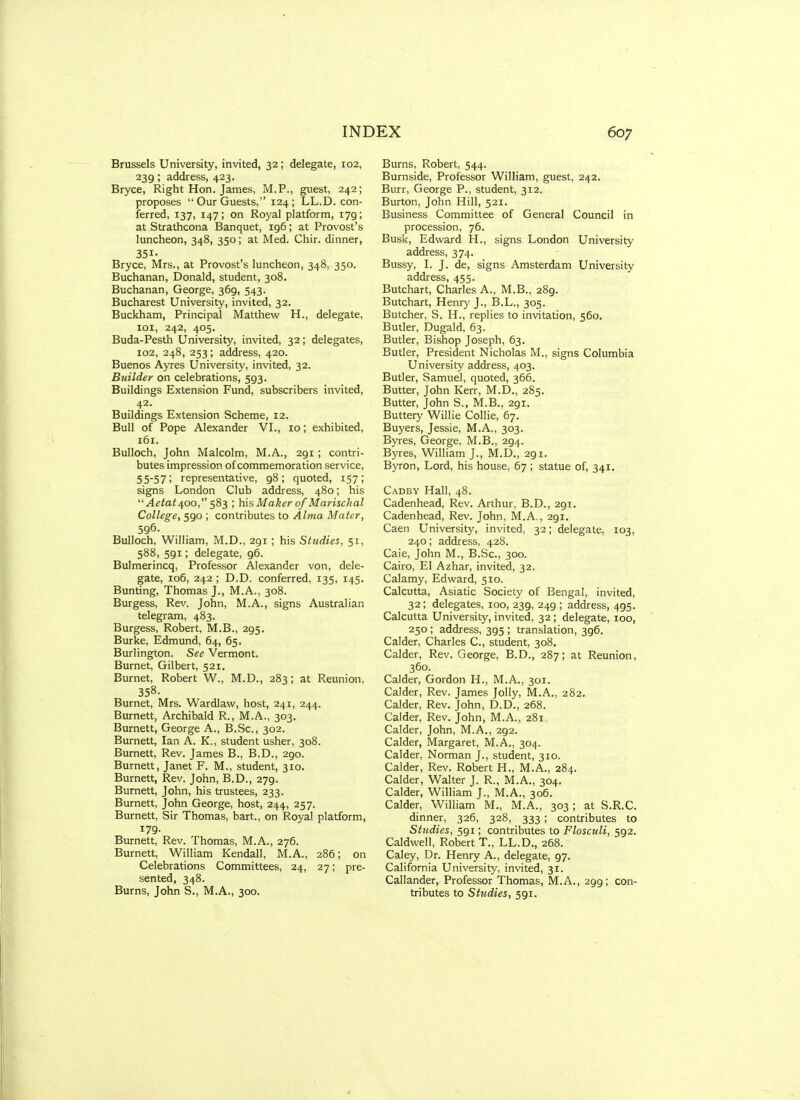 Brussels University, invited, 32; delegate, 102, 239; address, 423. Bryce, Right Hon. James, M.P., guest, 242; proposes Our Guests, 124; LL.D. con- ferred, 137, 147; on Royal platform, 179; at Strathcona Banquet, 196; at Provost's luncheon, 348, 350; at Med. Chir. dinner, 351- Bryce, Mrs., at Provost's luncheon, 348, 350. Buchanan, Donald, student, 308. Buchanan, George, 369, 543. Bucharest University, invited, 32. Buckham, Principal Matthew H., delegate, 101, 242, 405. Buda-Pesth University, invited, 32; delegates, 102, 248, 253; address, 420. Buenos Ayres University, invited, 32. Builder on celebrations, 593. Buildings Extension Fund, subscribers invited, 42. Buildings Extension Scheme, 12. Bull of Pope Alexander VI., 10; exhibited, 161. Bulloch, John Malcolm, M.A., 291 ; contri- butes impression of commemoration service, 55-57; representative, 98; quoted, 157; signs London Club address, 480; his ''Aetat ^00, ; his Maker of Marischal College, 590 ; contributes to Alma Mater, 596. Bulloch, William, M.D., 291; his Studies, 51, 588, 591; delegate, 96. Bulmerincq, Professor Alexander von, dele- gate, 106, 242 ; D.D. conferred, 135, 145. Bunting, Thomas J., M.A., 308. Burgess, Rev. John, M.A., signs Australian telegram, 483. Burgess, Robert, M.B., 295. Burke, Edmund, 64, 65. Burlington. Sec Vermont. Burnet, Gilbert, 521. Burnet, Robert W., M.D., 283; at Reunion, 358. Burnet, Mrs. Wardlaw, host, 241, 244, Burnett, Archibald R., M.A., 303. Burnett, George A., B.Sc, 302. Burnett, Ian A. K,, student usher, 308. Burnett, Rev. James B., B.D., 290. Burnett, Janet F. M., student, 310. Burnett, Rev. John, B.D., 279. Burnett, John, his trustees, 233. Burnett, John George, host, 244, 257. Burnett, Sir Thomas, bart., on Royal platform, 179. Burnett, Rev. Thomas, M.A., 276. Burnett, William Kendall, M.A., 286; on Celebrations Committees, 24, 27; pre- sented, 348. Burns, John S., M.A., 300. Bums, Robert, 544. Burnside, Professor William, guest, 242. Burr, George P., student, 312. Burton, John Hill, 521. Business Committee of General Council in procession, 76. Busk, Edward H., signs London University address, 374. Bussy, I. J. de, signs Amsterdam University address, 455. Butchart, Charles A., M.B., 289. Butchart, Henry J., B.L., 305. Butcher, S. H., replies to invitation, 560, Butler, Dugald, 63. Butler, Bishop Joseph, 63. Butler, President Nicholas M., signs Columbia University address, 403. Butler, Samuel, quoted, 366. Butter, John Kerr, M.D., 285. Butter, John S., M.B., 291. Buttery Willie Collie, 67. Buyers, Jessie, M.A., 303. Byres, George, M.B., 294. Byres, William J., M.D., 291. Byron, Lord, his house, 67 ; statue of, 341. Cadby Hall, 48. Cadenhead, Rev. Arthur, B.D., 291. Cadenhead, Rev. John, M.A,, 291. Caen University, invited, 32; delegate, 103, 240; address, 428. Caie, John M., B.Sc, 300. Cairo, El Azhar, invited, 32. Calamy, Edward, 510. Calcutta, Asiatic Society of Bengal, invited, 32; delegates, 100, 239, 249 ; address, 495. Calcutta University, invited, 32 ; delegate, 100, 250 ; address, 395 ; translation, 396. Calder, Charles C, student, 308. Calder, Rev. George, B.D., 287; at Reunion, 360. Calder, Gordon H., M.A., 301. Calder, Rev. James Jolly, M.A., 282. Calder, Rev. John, D.D., 268. Calder, Rev. John, M.A., 281 Calder, John, M.A., 292. Calder, Margaret, M.A., 304. Calder, Norman J., student, 310. Calder, Rev. Robert H., M.A., 284. Calder, Walter J. R., M.A., 304. Calder, William J., M.A., 306. Calder, William M., M.A., 303 ; at S.R.C. dinner, 326, 328, 333 ; contributes to Studies, 591; contributes to Flosculi, 592. Caldwell, Robert T., LL.D., 268. Caley, Dr. Henry A., delegate, 97. California University, invited, 31. Callander, Professor Thomas, M.A., 299; con- tributes to Studies, 591.