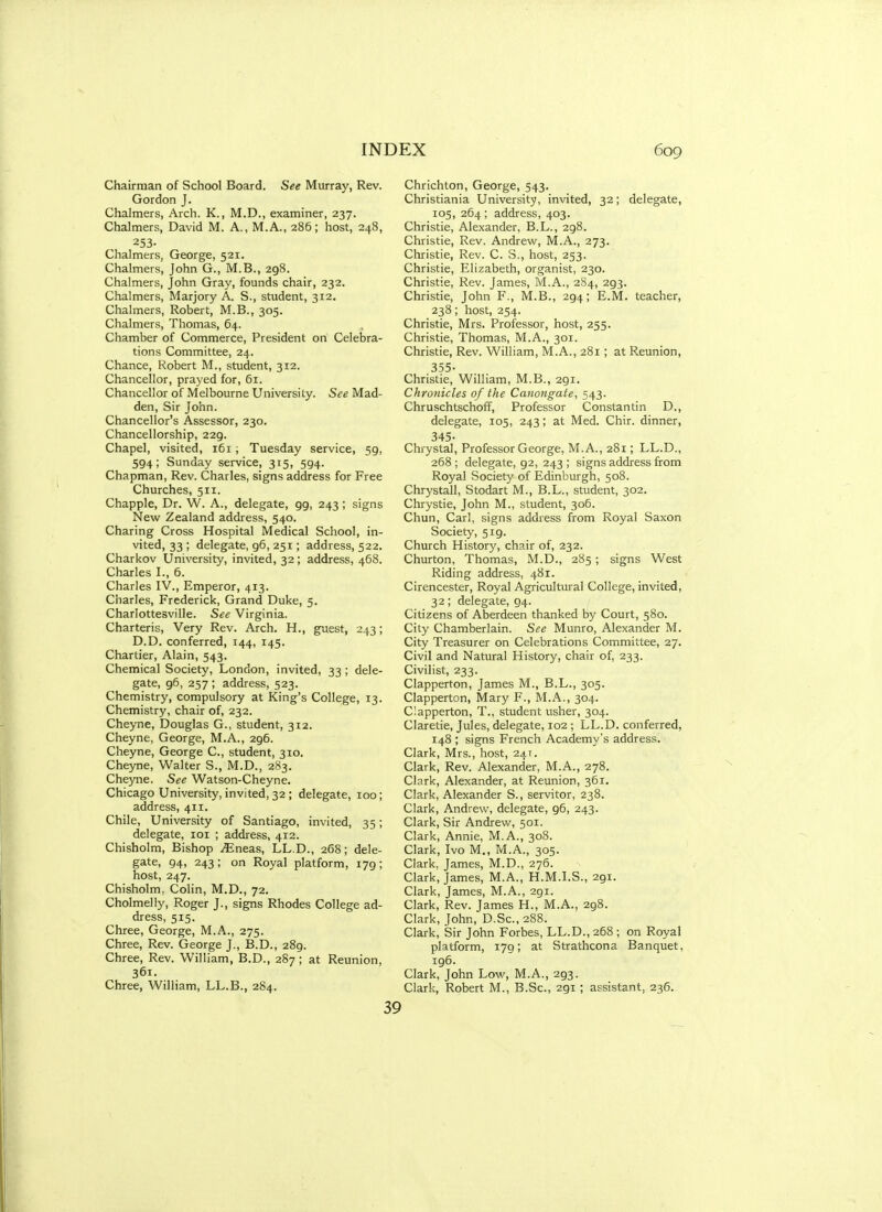 Chairman of School Board. See Murray, Rev. Gordon J. Chalmers, Arch. K., M.D., examiner, 237. Chalmers, David M. A., M.A., 286; host, 248, 253- Chalmers, George, 521. Chalmers, John G., M.B., 298. Chalmers, John Gray, founds chair, 232. Chalmers, Marjory A. S., student, 312. Chalmers, Robert, M.B., 305. Chalmers, Thomas, 64. Chamber of Commerce, President on Celebra- tions Committee, 24. Chance, Robert M., student, 312. Chancellor, prayed for, 61. Chancellor of Melbourne University. See Mad- den, Sir John. Chancellor's Assessor, 230. Chancellorship, 229. Chapel, visited, 161, Tuesday service, 59, 594; Sunday service, 315, 594. Chapman, Rev. Charles, signs address for Free Churches, 511. Chappie, Dr. W. A., delegate, 99, 243 ; signs New Zealand address, 540. Charing Cross Hospital Medical School, in- vited, 33; delegate, 96, 251; address, 522. Charkov University, invited, 32; address, 468. Charles I., 6. Charles IV., Emperor, 413. Charles, Frederick, Grand Duke, 5. Charlottesville. See Virginia. Charteris, Very Rev. Arch. H., guest, 243; D.D. conferred, 144, 145. Chartier, Alain, 543. Chemical Society, London, invited, 33 ; dele- gate, 96, 257 ; address, 523. Chemistry, compulsory at King's College, 13. Chemistry, chair of, 232. Cheyne, Douglas G., student, 312. Cheyne, George, M.A., 296. Cheyne, George C, student, 310. Cheyne, Walter S., M.D., 283. Cheyne. See Watson-Cheyne. Chicago University, invited, 32 ; delegate, 100; address, 411. Chile, University of Santiago, invited, 35; delegate, loi ; address, 412. Chisholm, Bishop iEneas, LL.D., 268; dele- gate, 94, 243; on Royal platform, 179; host, 247. Chisholm, Colin, M.D., 72. Cholmelly, Roger J., signs Rhodes College ad- dress, 515. Chree, George, M.A., 275. Chree, Rev. George J., B.D., 289. Chree, Rev. William, B.D., 287; at Reunion, 361. Chree, William, LL.B., 284. Chrichton, George, 543. Christiania University, invited, 32; delegate, 105, 264 ; address, 403. Christie, Alexander, B.L., 298. Christie, Rev. Andrew, M.A., 273. Christie, Rev. C. S., host, 253. Christie, Elizabeth, organist, 230. Christie, Rev. James, M.A., 284, 293. Christie, John F., M.B., 294; E.M. teacher, 238; host, 254. Christie, Mrs. Professor, host, 255. Christie, Thomas, M.A., 301. Christie, Rev. William, M.A., 281; at Reunion, 355- Christie, William, M.B., 291. Chfonicles of the Canongate, 543. Chruschtschoff, Professor Constantin D., delegate, 105, 243; at Med. Chir. dinner, 345- Clrrystal, Professor George, M.A., 281; LL.D., 268 ; delegate, 92, 243 ; signs address from Royal Society of Edinburgh, 508. Chrystall, Stodart M., B.L., student, 302. Chrystie, John M., student, 306. Chun, Carl, signs address from Royal Saxon Society, 519. Church History, chair of, 232. Churton, Thomas, M.D., 285; signs West Riding address, 481. Cirencester, Royal Agricultural College, invited, 32; delegate, 94. Citizens of Aberdeen thanked by Court, 580. City Chamberlain. See Munro, Alexander M. City Treasurer on Celebrations Committee, 27. Civil and Natural History, chair of, 233. Civilist, 233. Clapperton, James M., B.L., 305. Clapperton, Mary F., M.A., 304. Clapperton, T., student usher, 304. Claretie, Jules, delegate, 102 ; LL.D. conferred, 148 ; signs French Academy's address. Clark, Mrs., host, 24T. Clark, Rev. Alexander, M.A., 278. Clark, Alexander, at Reunion, 361. Clark, Alexander S., servitor, 238. Clark, Andrew, delegate, 96, 243. Clark, Sir Andrew, 501. Clark, Annie, M.A., 308. Clark, Ivo M., M.A., 305. Clark, James, M.D., 276. Clark, James, M.A., H.M.LS., 291. Clark, James, M.A., 291. Clark, Rev. James H., M.A., 298. Clark, John, D.Sc, 288. Clark, Sir John Forbes, LL.D., 268 ; on Royal platform, 179; at Strathcona Banquet, 196. Clark, John Low, M.A., 293. Clark, Robert M., B.Sc, 291; assistant, 236.