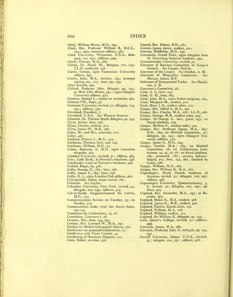 Clark, William Henry, M.D., 294. Clark, Rev. Professor William R., D.C.L., 274 ; signs American address, 482. Clark University, Worcester, U.S.A., dele- gate, 100, 250; address, 409. Clarke, Duncan, M.A., 287. Clarke, Dr. Frank W., delegate, loi, 243; LL.D. conferred, 148. Clarke, George, signs Tasmanian University address, 392. Clarke, John, M.A., lecturer, 234; arranges seating, etc., 117; 11081,252,255. Class Records, 590. Cleland, Professor John, delegate, 92, 243; at Med. Chir. dinner, 351; signs Glasgow University address, 370. Clemens, Samuel L., replies to invitation, 561. Clement VII., Pope, 37. Clermont University, invited, 32 ; delegate, 103, 244 ; address, 430. Cleveland, President, 7. Cleveland, U.S.A. See Western Reserve. Clouston, Dr. Thomas Smith, delegate, 92, 243. Clyne, Arthur, host, 258. Clyne, Charles, student, 312. Clyne, James W., M.B., 298. Coats, Mr. and Mrs., entertain, 210. Cobet, 452. Cochran, Francis J., M.A., 2q3. Cochrane, Thomas, host, 248, 255. Cockburn, William, M.D., 72. Cohen, Algernon A., M.D., signs Australian telegram, 483. Coimbra University, invited, 32; address, 464. Coke, Lady Kath., at Provost's luncheon, 348. Colebrooke, Lord, at Provost's luncheon, 348. Collard, Roger, 64, 416. Collie, George D., 285 ; host, 256. Collie, James Y., 285 ; host, 256. Collie, R. J., signs London Club address, 480. Coilingwood, Arthur, organ recital, 161. Colombo. See Ceylon. Columbra University, New York, invited, 34; delegate, 100, 249 ; address, 403. Colvin-Smith, Surgeon-General Sir Colvin, M.D., 274. Commemoration Service on Tuesday, 55 ; on Sunday, 315. Commissioners under 1858 Act, found chairs, 231-233- Committee for Celebrations, 23, 26. Committee, Convener's, 28. Comper, Mrs., host, 244, 253. Comper, Rev. Leonard W., M.A., 291. Concert by Medico-Chirurgical Society, 350. Conference on proposed Celebrations, 23. Conference with Town Council, 44. Conferring of Honorary Degrees, 132. Connel, Rev. Robert, B.D., 282. Conner, James, junior, student, 310. Connon, Middleton, M.D., 297. Constantin, Grand Duke, signs telegram from St Petersburg Imperial Academy, 550. Constantinople University, invited, 32. Convener of Business Committee of General Council. See Cooper, Patrick. Convener of the County. See Gordon, A. M. Convener of Hospitality Committee. See Murray, James, M.P. Convener of Incorporated Trades. See Hutchi- son, A. B. Convener's Committee, 28. Cook, A. C, host, 247. Cook, G. M., host, 264. Cook, John, M.A., signs Indian telegram, 484. Cook, Margaret M., student, 312. Cook, Mary J. S., student usher, 310. Cooper, Rev. Alfred A., M.A., 291. Cooper, Rev. Charles, M.A., 276; LL.D., 268. Cooper, George, M.B., student usher, 305. Cooper, Sir George A., bart., guest, 243; on Royal platform, 179. Cooper, Herbert G., student usher, 310. Cooper, Rev. Professor James, M.A., 280; D.D., 269; on Mitchell Committee, 18; delegate, 93, 243; signs Glasgow Uni- versity address, 370. Cooper, James S., M.D., 293. Cooper, Patrick, M.A.; 285; on Mitchell Committee, 18; on Celebrations Com- mittees, 24, 25, 27, 28 ; on Royal platform, 180; presented, 187; services acknow- ledged, 203 ; host, 241, 261; thanked by Court, 586. Cooper, William, M.D., 285. Cooper, Rev. William B., M.A., 287. Copenhagen, Royal Danish Academy of Sciences, invited, 32 ; delegate, 102, 251; address. 498. Copenhagen University, Quatercentenary, 5, 6; invited, 32; delegate, 102, 250; ad- dress, 425. Copland, Rev. Alexander, M.A., 293 ; at Re- union, 363. Copland, Helen E., M.A., student, 308. Copland, James G., M.B., student, 302. Copland, Patrick, founds chair, 232. Copland, William, M.A., 276. Copland, William, student, 310. Copland, Sir William R., delegate, 95, 243. Cork, Queen's College, invited, 32 ; address, 499. Cormack, James, M.A., 289. Cormack, Professor John D., delegate, 97, 244, 537- Cornell University, Ithaca, U.S.A., invited,