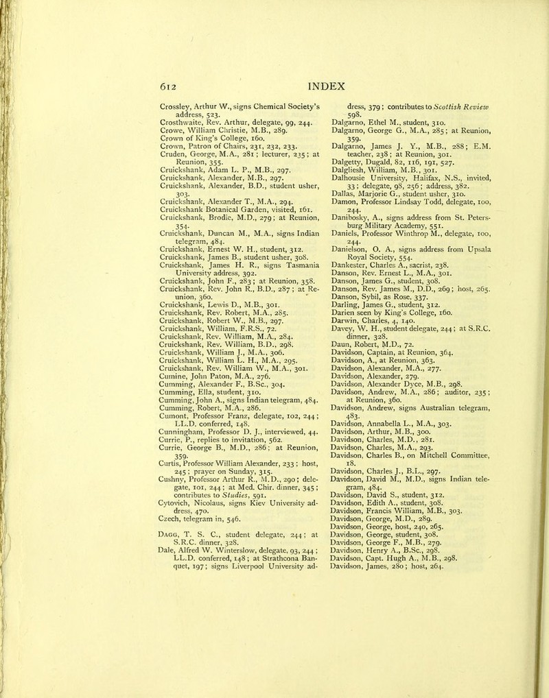 Crossley, Arthur W., signs Chemical Society's address, 523. Crosthwaite, Rev. Arthur, delegate, gg, 244. Crowe, William Christie, M.B., 289. Crown of King's College, r6o. Crown, Patron of Chairs, 231, 232, 233. Cruden, George, M.A., 281 ; lecturer, 235; at Reunion, 355. Cruickshank, Adam L. P., M.B., 297. Cruickshank, Alexander, M.B., 297. Cruickshank, Alexander, B.D., student usher, 303- Cruickshank, Alexander T., M.A., 294. Cruickshank Botanical Garden, visited, 161. Cruickshank, Brodie, M.D., 279; at Reunion, .354- Cruickshank, Duncan M., M.A., signs Indian telegram, 484. Cruickshank, Ernest W. H., student, 312. Cruickshank, James B., student usher, 308. Cruickshank, James H. R., signs Tasmania University address, 392. Cruickshank, John F., 283 ; at Reunion, 35S. Cruickshank, Rev. John R., B.D., 287 ; at Re- union, 360. Cruickshank, Lewis D., M.B., 301. Cruickshank, Rev. Robert, M.A., 285. Cruickshank, Robert W., M.B., 297. Cruickshank, William, F.R.S., 72. Cruickshank, Rev. William, M.A., 284. Cruickshank, Rev. William, B.D., 298. Cruickshank, William J., M.A., 306. Cruickshank, William L. H., IVI.A., 295. Cruickshank, Rev. William W., M.A., 301. Cumine, John Paton, M.A., 276. Cumming, Alexander P., B.Sc, 304. Cumming, Ella, student, 310. Cumming, John A., signs Indian telegram, 484. Cumming, Robert, M.A., 286. Cumont, Professor Franz, delegate, 102, 244; LL.D. conferred, 148. Cunningham, Professor D. J., interviewed, 44. Currie, P., replies to invitation, 562. Currie, George B., M.D., 286; at Reunion, 359- Curtis, Professor William Alexander, 233 ; host, 245 ; prayer on Sunday, 315. Cushny, Professor Arthur R., M.D., 290; dele- gate, loi, 244; at Med. Chir. dinner, 345; contributes to Studies, 591. Cytovich, Nicolaus, signs Kiev University ad- dress, 470. Czech, telegram in, 546. Dagg, T. S. C, student delegate, 244; at S.R.C. dinner, 328. Dale, Alfred W. Winterslow, delegate, 93, 244 ; LL.D. conferred, 148 ; at Strathcona Ban- quet, 197; signs Liverpool University ad- dress, 379 ; contributes to Scottish Review 598. Dalgarno, Ethel M., student, 310. Dalgarno, George G., M.A., 285; at Reunion, 359- Dalgarno, James J. Y., M.B., 288; E.M. teacher, 238 ; at Reunion, 301. Dalgetty, Dugald, 82, 116, 191, 527. Dalgliesh, William, M.B., 301. Dalhousie University, Halifax, N.S., invited, 33 ; delegate, 98, 256; address, 382. Dallas, Marjorie G., student usher, 310. Damon, Professor Lindsay Todd, delegate, 100, 244. Danibosky, A., signs address from St. Peters- burg Military Academy, 551. Daniels, Professor Winthrop M., delegate, too, 244. Danielson, O. A., signs address from Upsala Royal Society, 554. Dankester, Charles A., sacrist, 238. Danson, Rev. Ernest L., M.A., 301. Danson, James G., student, 308. Danson, Rev. James M., D.D., 269; host, 265. Danson, Sybil, as Rose, 337. Darling, James G., student, 312. Darien seen by King's College, 160. Darwin, Charles, 4, 140. Davey, W. H., student delegate, 244; at S.R.C. dinner, 328. Daun, Robert, M.D., 72. Davidson, Captain, at Reunion, 364. Davidson, A., at Reunion, 363. Davidson, Alexander, M.A., 277. Davidson, Alexander, 279. Davidson, Alexander Dyce, M.B., 298. Davidson, Andrew, M.A., 286; auditor, 235; at Reunion, 360. Davidson, Andrew, signs Australian telegram, 483- Davidson, Annabella L., M.A., 303. Davidson, Arthur, M.B., 300. Davidson, Charles, M.D., 281. Davidson, Charles, M.A., 293. Davidson, Charles B., on Mitchell Committee, 18. Davidson, Charles J., B.L., 297. Davidson, David M., M.D., signs Indian tele- gram, 484. Davidson, David S., student, 312. Davidson, Edith A., student, 308. Davidson, Francis William, M.B., 303. Davidson, George, M.D., 289. Davidson, George, host, 240, 265. Davidson, George, student, 308. Davidson, George F., M.B., 279. Davidson, Henry A., B.Sc, 298. Davidson, Capt. Hugh A., M.B., 298. Davidson, James, 280 ; host, 264.