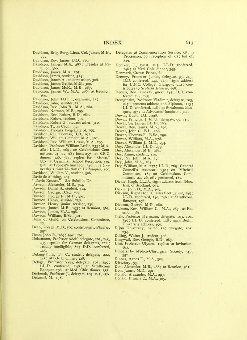 Davidson, Brig.-Surg.-Lieut.-Col. James, M.B., 277. Davidson, Rev. James, B.D., 286. Davidson, James, M.A., 287; presides at Re- union, 360. Davidson, James, M.A., 295. Davidson, James, student, 314. Davidson, James A., student usher, 306. Davidson, James Gellie, M.B., 300. Davidson, James McK., M.B., 287. Davidson, James W., M.A., 286; at Reunion, 360. Davidson, John, D.Phil., examiner, 237. Davidson, John, servitor, 238. Davidson, Rev. John B., M.A., 280. Davidson, Norman, M.B., 299. Davidson, Rev. Robert, B.D., 281. Davidson, Robert, student, 302. Davidson, Robert G., student usher, 310. Davidson, T., as Cecil, 337. Davidson, Thomas, biography of, 155. Davidson, Rev. Thomas, B.D., 292. Davidson, William Clement, M.A., 281. Davidson, Rev. William Leask, M.A., 299. Davidson, Professor William Leslie, 233 ; M.A,, 280; LL.D., 269; on Celebrations Com- mittees, 24, 27, 28; host, 257; at S.R.C. dinner, 326, 328; replies for ■Gown, 330; at Grammar School Reception, 339, 342; at Provost's luncheon, 349 ; his Uni- versity^s Cojitributioii to Philosophy, 590. Davidson, William Y., student, 308. Davie do a' thing, 207. Davie Rennet. See Subtilis, Dr. Dawson, Alexander, M.B., 304. Dawson, Daniel S., student, 314. Dawson, George, B.Sc, 305. Dawson, George F., M.B., 304. Dawson, Henry, servitor, 238. Dawson, Henry, junior, servitor, 238. Dawson, James, M.B., 293 ; at Reunion, 363. Daw.son, James, M.A., 298. Dawson, William, B.Sc, 301. Dean of Guild, on Celebrations Committee, 27. Dean, George, M.B., 289; contributes to Studies, 591- Dean, John R., 289 ; host, 261. Deissmann, Professor Adolf, delegate, 103, 245, 435 '< speaks for German delegates, 112 ; readily intelligible, 82; D.D. conferred, 145- Deking-Dura, T. C, student delegate, 222, 245 ; at S.R.C. dinner, 328. Delage, Professor Yves, delegate, 103, 245; LL.D. conferred, 148; at Strathcona Banquet, 196 ; at Med. Chir. dinner, 351. Delbriick, Professor J., delegate, 103, 245, 450. Delcasse, M., 138. Delegates at Commemoration Service, 58; in Procession, 77; reception of, 91; list of, 239- Deniker, J., guest, 245; LL.D. conferred, 148 ; at Med. Chir. dinner, 345. Denmark, Crown Prince, 6. Denney, Professor James, delegate, 95, 245; D.D. conferred, 144, 145 ; signs address for U.F.C. College, Glasgow, 512; con- tributes to Scottish Review, 598. Dennis, Rev. James S., guest, 245 ; D.D. con- ferred, 144, 145. Deruginsky, Professor Vladimir, delegate, 105, 245 ; presents address and diploma, 115 ; LL.D. conferred, 148 ; at Strathcona Ban- quet, 197 ; at Advocates' luncheon, 344. Dewar, David, B.L., 298. Devvar, Principal J. R. U., delegate, 95, 245. Dewar, Sir James, LL.D., 269. Dewar, Rev. James, M.A., 290. Dewar, John C, B.L., 296. Dewar, Thomas F., B.Sc, 290. Dewar, William, M.A., 278. Dewar, William J., M.D., 294. Dey, Alexander, LL.D., 279. Dey, Alexander, M.B., 284. Dey, Annie, student, 310. Dey, Rev. John, M.A., 278. Dey, John, M.A., 285. Dey, William, M.A., 277 ; LL.D., 269 ; General Council's Assessor, 230; on Mitchell Committee, 18; on Celebrations Com- mittees, 24, 26, 28 ; presented, 187. Dickie, Hugh, LL.D., signs address from Educ. Inst, of Scotland, 503. Dickie, John D., M.A., 303. Dickson, Right Hon. Charles Scott, guest, 245 ; LL.D. conferred, 140, 148; at Strathcona Banquet, ig6. Dickson, George, M.D., 280. Dickson, Rev. William C, M.A., 287; at Re- union, 361. Diels, Professor Hermann, delegate, 103, 104, 245 ; LL.D. conferred, 148 ; signs Berlin University address, 450. Dijon University, invited, 32; delegate, 103, 254. Dilling, Walter J., student, 306. Dingwall, Rev. George, B.D., 283. Dini, Professor Ulysses, replies to invitation, 562. Dinners by Medico-Chirurgical Society, 345, 351- Dinnes, Agnes F., M.A., 305. Directory, 53. Don, Alexander, M.B., 288; at Reunion, 361. Don, James, M.D., 291. Donald, Alexander, M.A., 293. Donald, Francis C, M.A., 305.
