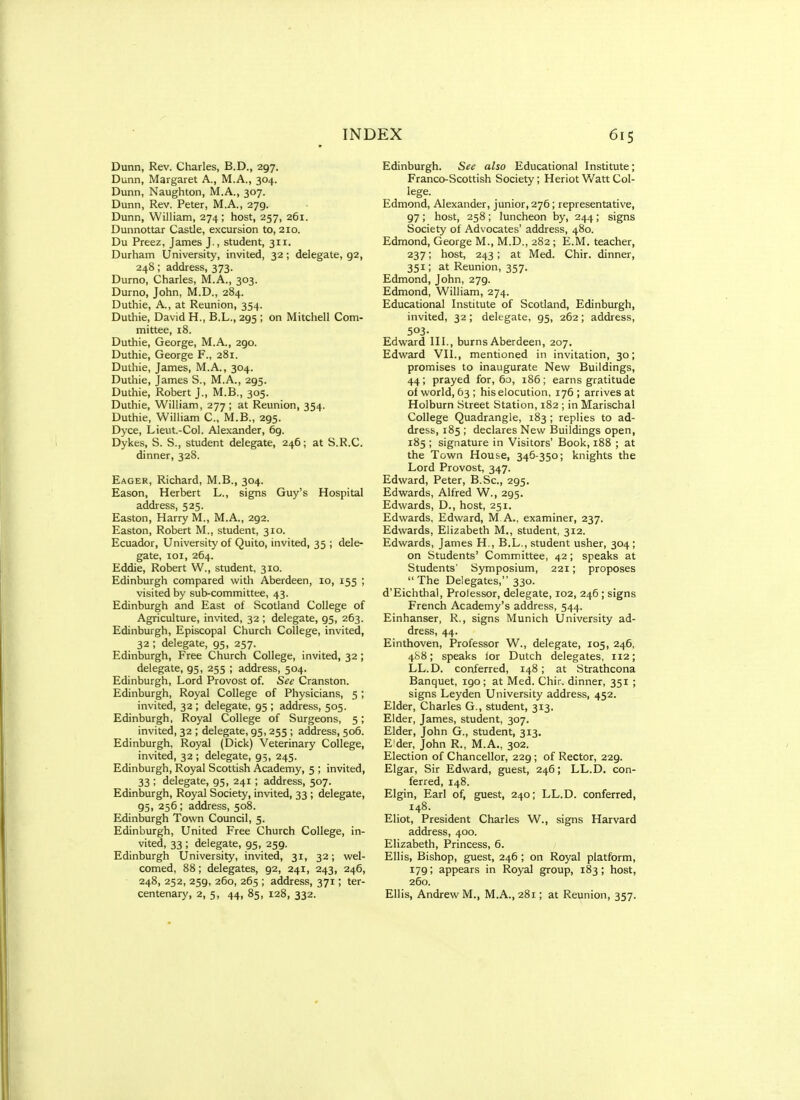 Dunn, Rev. Charles, B.D., 297. Dunn, Margaret A., M.A., 304. Dunn, Naughton, M.A., 307. Dunn, Rev. Peter, M.A., 279. Dunn, William, 274; host, 257, 261. Dunnottar Castle, excursion to, 210. Du Preez, James J., student, 311. Durham University, invited, 32; delegate, 92, 248; address, 373. Durno, Charles, M.A., 303. Durno, John, M.D., 284. Duthie, A., at Reunion, 354. Duthie, David H., B.L., 295 ; on Mitchell Com- mittee, 18. Duthie, George, M.A., 290. Duthie, George F., 281. Duthie, James, M.A., 304. Duthie, James S., M.A., 295. Duthie, Robert J., M.B., 305. Duthie, William, 277 ; at Reunion, 354. Duthie, William C, M.B., 295. Dyce, Lieut.-Col. Alexander, 69. Dykes, S. S., student delegate, 246; at S.R.C. dinner, 328. Eager, Richard, M.B., 304. Eason, Herbert L., signs Guy's Hospital address, 525. Easton, Harry M., M.A., 292. Easton, Robert M., student, 310. Ecuador, University of Quito, invited, 35 ; dele- gate, loi, 264. Eddie, Robert W., student, 310. Edinburgh compared with Aberdeen, 10, 155 ; visited by sub-committee, 43. Edinburgh and East of Scotland College of Agriculture, invited, 32 ; delegate, 95, 263. Edinburgh, Episcopal Church College, invited, 32 ; delegate, 95, 257. Edinburgh, Free Church College, invited, 32; delegate, 95, 255 ; address, 504. Edinburgh, Lord Provost of. Sec Cranston. Edinburgh, Royal College of Physicians, 5 ; invited, 32 ; delegate, 95 ; address, 505. Edinburgh, Royal College of Surgeons, 5; invited, 32 ; delegate, 95,255 ; address, 506. Edinburgh, Royal (Dick) Veterinary College, invited, 32 ; delegate, 95, 245. Edinburgh, Royal Scottish Academy, 5 ; invited, 33 ; delegate, 95, 241; address, 507. Edinburgh, Royal Society, invited, 33 ; delegate, 95, 256; address, 508. Edinburgh Town Council, 5. Edinburgh, United Free Church College, in- vited, 33 ; delegate, 95, 259. Edinburgh University, invited, 31, 32; wel- comed, 88; delegates, 92, 241, 243, 246, 248, 252, 259, 260, 265 ; address, 371; ter- centenary, 2, 5, 44, 85, 128, 332. Edinburgh. See also Educational Institute; Franco-Scottish Society; Heriot Watt Col- lege. Edmond, Alexander, junior, 276; representative, 97; host, 258; luncheon by, 244; signs Society of Advocates' address, 480. Edmond, George M., M.D., 282 ; E.M. teacher, 237; host, 243; at Med. Chir. dinner, 351; at Reunion, 357. Edmond, John, 279. Edmond, William, 274. Educational Institute of Scotland, Edinburgh, invited, 32; delegate, 95, 262; address, 503- Edward III., burns Aberdeen, 207. Edward VII., mentioned in invitation, 30; promises to inaugurate New Buildings, 44; prayed for, 60, 186; earns gratitude of world, 63 ; his elocution, 176 ; arrives at Holburn Street Station, 182 ; in Marischal College Quadrangle, 183 ; replies to ad- dress, 185 ; declares New Buildings open, 185 ; signature in Visitors' Book, 188 ; at the Town House, 346-350; knights the Lord Provost, 347. Edward, Peter, B.Sc, 295. Edwards, Alfred W., 295. Edwards, D., host, 251. Edwards, Edward, M A., examiner, 237. Edwards, Elizabeth M., student, 312. Edwards, James H., B.L., student usher, 304; on Students' Committee, 42; speaks at Students' Symposium, 221; proposes The Delegates, 330. d'Eichthal, Prolessor, delegate, 102, 246 ; signs French Academy's address, 544. Einhanser, R., signs Munich University ad- dress, 44. Einthoven, Professor W., delegate, 105, 246, 4S8; speaks ior Dutch delegates, 112; LL.D. conferred, 148; at Strathcona Banquet, 190; at Med. Chir. dinner, 351 ; signs Leyden University address, 452. Elder, Charles G., student, 313. Elder, James, student, 307. Elder, John G., student, 313. Elder, John R., M.A., 302. Election of Chancellor, 229 ; of Rector, 229. Elgar, Sir Edward, guest, 246; LL.D. con- ferred, 148. Elgin, Earl of, guest, 240; LL.D. conferred, 148. Eliot, President Charles W., signs Harvard address, 400. Elizabeth, Princess, 6. Ellis, Bishop, guest, 246; on Royal platform, 179; appears in Royal group, 183 ; host, 260. Ellis, Andrew M., M.A., 281; at Reunion, 357.