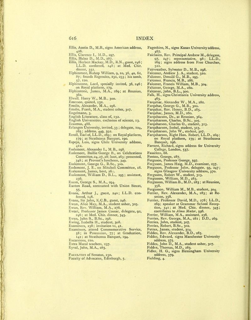 Ellis, Austin D., M.B., signs American address, 428. Ellis, Clarence I., M.D., 297. Ellis, Heber D., M.D., 287. Ellis, Herbert Mackay, M.D., R.N., guest, 246 ; LL.D. conferred, 148; at Med. Chir. dinner, 351. Elphinstone, Bishop William, 9, 10, 36, 40, 62, 87; founds Regencies, 231, 233 ; his tomb, 57, 120. Elphinstone, Lord, specially invited, 36, 246 ; on Royal platform, 179. Elphinstone, James, M.A., 289; at Reunion, 362. Elwell, Harry W., M.B., 300. Emerson, quoted, 132. Emslie, Alexander, M.A., 296. Emslie, Frank, M.A., student usher, 307. Engelmann, 3. English Literature, class of, 232. English Universities, exclusion of science, 13. Erasmus, 488. Erlangen University, invited, 33 ; delegate, 104, 265 ; address, 449, 592. Erroll, Earl of, LL.D., 269 ; on Royal platform, 179 ; at Strathcona Banquet, 190. Espejo, Luis, signs Chile University address, 412. Esslemont, Alexander L, M. B., 298. Esslemont, Baillie George B., on Celebrations Committee, 24,27, 28; host, 263 ; presented, 348 ; at Provost's luncheon, 349. Esslemont, George G., B.Sc, 300. Esslemont, J. E., on Mitchell Committee, 18. Esslemont, James, host, 262. Esslemont, William D., B.L., 295 ; assistant, 236. Esson, George S., M.A., 294. Euston Road, contrasted with Union Street, 55- Evans, Arthur J., guest, 240; LL.D. con- ferred, 148. Evans, Sir John, K.C.B., guest, 246. Ewan, Alice May, M.A., student usher, 305. Ewan, Rev. William, M.A., 276. Ewart, Professor James Cossar, delegate, 92, 246; at Med. Chir. dinner, 345. Ewen, John S., B.Sc, 298. Ewing, Isabella H., student, 308. Examiners, 238; invitation to, 41. Examiners, attend Commemorative Service, 58; in Procession, 77; at Graduation, 142 ; at Strathcona Banquet, 194. Excursions, 210. Extra Mural teachers, 237. Eyval, John, M.A., 285. Faculties of Senatus, 230. Faculty of Advocates, Edinburgh, 5. Fagoskine, N., signs Kasan University address, 467. Fairbairn, Rev. Principal Andrew M., delegate, 97, 247; representative, 98; LL.D., 269 ; signs address from Free Churches, 511- Fairweather, Sylvester D., M.B., 298. Falconer, Andrew J. A., student, 310. Falconer, Donald G., M.B., 295. Palconer, Francis, M.B., 286. Falconer, Francis William, M.B., 304. Falconer, George, M.A., 280. Falconer, John, B.L., 300. Falk, H., signs Christiania University address, 463- Farquhar, Alexander W., M.A., 281. Farquhar, George G., M.B., 300. Farquhar, Rev. Henry, B.D., 285. Farquhar, James, M.D., 280. Farquharson, Dr., at Reunion, 364. Farquharson, Charles, B.Sc, 305. Farquharson, Charles O., student, 313. Farquharson, Isobel, student, 313. Farquharson, John W., student, 307. Farquharson, Right Hon. Robert, LL.D., 269 ; on Royal platform, 179; at Strathcona Banquet, 196. Farrant, Richard, signs address for University College, London, 537. Fassifern, 68. Fenton, George, 287. Ferguson, Professor George, 597. Ferguson, James Haig, M.D., examiner, 237. Ferguson, Professor John, delegate, 93, 247; signs Glasgow University address, 370. Ferguson, Robert W., student, 313. Fergusson, William, M.D., 283. Fergusson, William B., M.D..283 ; at Reunion, 358. Fergusson, William M., M.B., student, 304. Ferrier, Rev. Alexander, M.A., 283; at Re- union, 358. Ferrier, Professor David, M.D., 278; LL.D., 269; speaker at Grammar School Recep- tion, 341; at Med. Chir. dinner, 345; contributes to Alma Mater, 596. Ferrier, William, M.A., assistant, 236. Ferries, Rev. George, M.A., 281 ; D.D., 269. Ferries, John, student, 307. Ferries, Robert, B.Sc, 302. Fettes, James, student, 314. Fiddes, Rev. Alexander, B.D., 285. Fiddes, Edward, signs Manchester University address, 375. Fiddes, John D., M.A., student usher, 307. Fiddes, Thomas, M.D., 283. Fidler, H. G., signs Birmingham University address, 379. Fielding, 4.
