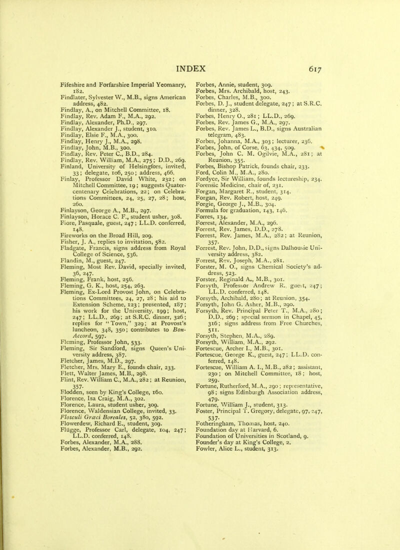 Fifeshire and Forfarshire Imperial Yeomanry, 182. Findlater, Sylvester W., M.B., signs American address, 482. Findlay, A., on Mitchell Committee, 18. Findlay, Rev. Adam F., M.A., 292. Findlay, Alexander, Ph.D., 297. Findlay, Alexander J., student, 310. Findlay, Elsie F., M.A., 300. Findlay, Henry J., M.A., 298. Findlay, John, M.B., 300. Findlay, Rev. Peter C, B.D., 284. Findlay, Rev. William, M.A., 275 ; D.D., 269. Finland, University' of Helsingfors, invited, 33 ; delegate, 106, 250; address, 466. Finlay, Professor David White, 232; on Mitchell Committee, 19 ; suggests Quater- centenary Celebrations, 22; on Celebra- tions Committees, 24, 25, 27, 28; host, 260. Finlayson, George A., M.B., 297. Finlayson, Horace C. F., student usher, 308. Fiore, Paaquale, guest, 247; LL.D. conferred, 148. Fireworks on the Broad Hill, 209. Fisher, J. A., replies to invitation, 582. Fladgate, Francis, signs address from Royal College of Science, 536. Flandin, M., guest, 247. Fleming, Most Rev. David, specially invited, 36, 247. Fleming, Frank, host, 256. Fleming, G. K., host, 254, 263. Fleming, Ex-Lord Provost John, on Celebra- tions Committees, 24, 27, 28; his aid to Extension Scheme, 123 ; presented, 187 ; his work for the University, 199; host, 247; LL.D., 269; at S.R.C. dinner, 326; replies for Town, 329; at Provost's luncheon, 348, 350; contributes to Bon- Accord, 597. Fleming, Professor John, 533. Fleming, Sir Sandford, signs Queen's Uni- versity address, 387. Fletcher, James, M.D., 297. Fletcher, Mrs. Mary E., founds chair, 233. Flett, Walter James, M.B., 298. Flint, Rev. William C, M.A., 282; at Reunion, 357- Flodden, seen by King's College, 160. Florence, Isa Craig, M.A., 302. Florence, Laura, student usher, 309. Florence, Waldensian College, invited, 33. Flosculi Graci Boreales, 52, 380, 592. Flowerdew, Richard E., student, 309. Flugge, Professor Carl, delegate, 104, 247; LL.D. conferred, 148. Forbes, Alexander, M.A., 288. Forbes, Alexander, M.B., 292. Forbes, Annie, student, 309. Forbes, Mrs. Archibald, host, 243. Forbes, Charles, M.B., 300. Forbes, D. J., student delegate, 247 ; atS.R.C. dinner, 328. Forbes, Henry O., 281; LL.D., 269. Forbes, Rev. James G., M.A., 297. Forbes, Rev. James L., B.D., signs Australian telegram, 483. Forbes, Johanna, M.A., 303 ; lecturer, 236. Forbes, John, of Corse, 63, 434, 509. Forbes, John C. M. Ogilvie, M.A., 281; at Reunion, 355. Forbes, Bishop Patrick, founds chair, 233. Ford, Colin M., M.A., 280. Fordyce, Sir William, founds lectureship, 234. Forensic Medicine, chair of, 231. Forgan, Margaret R., student, 314. Forgan, Rev. Robert, host, 249. Forgie, George J., M.B., 304. Formula for graduation, 143, 146. Forres, 134. Forrest, Alexander, M.A., 296. Forrest, Rev. James, D.D., 278. Forrest, Rev. James, M.A., 282; at Reunion, 357- Forrest, Rev. John, D.D., signs Dalhousie Uni- versity address, 382. Forrest, Rev. Joseph, M.A., 281. Forster, M. O., signs Chemical Society's ad- dress, 523. Forster, Reginald A., M.B., 301. Forsyth, Professor Andrew R., guebt, 247; LL.D. conferred, 148. Forsyth, Archibald, 280; at Reunion, 354. Forsyth, John G. Asher, M.B., 290. Forsyth, Rev. Principal Peter T., M.A., 280; D.D., 269 ; special sermon in Chapel, 45, 316; signs address from Free Churches, 511. Forsyth, Stephen, M.A., 289. Forsyth, William, M.A., 292. Fortescue, Archer L, M.B., 301. Fortescue, George K., guest, 247; LL.D. con- ferred, 148. Fortescue, William A. I., M.B., 282 ; assistant, 230; on Mitchell Committee, 18; host, 259. Fortune, Rutherford, M.A., 290 ; representative, 98; signs Edinburgh Association address, 479- Fortune, William J., student, 313. Foster, Principal T. Gregory, delegate, 97, 247, 537- Fotheringham, Thomas, host, 240. Foundation day at Harvard, 6. Foundation of Universities in Scotland, 9. Founder's day at King's College, 2. Fowler, Alice L., student, 313.