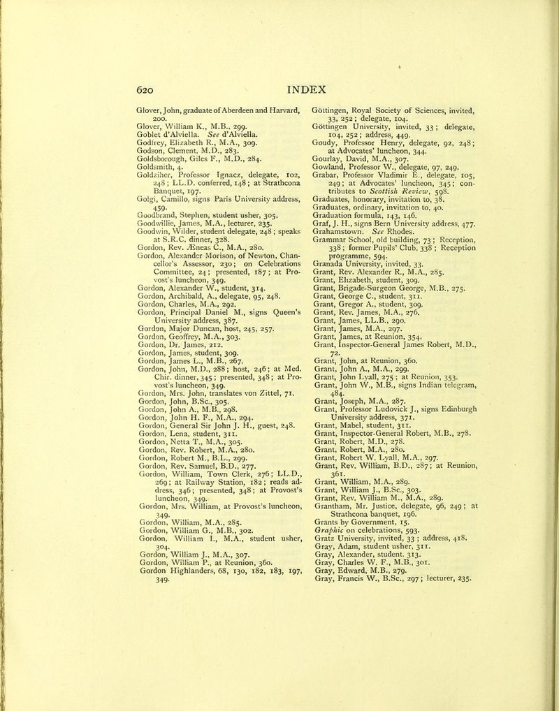 Glover, John, graduate of Aberdeen and Harvard, 200. Glover, William K., M.B., 299. Goblet d'Alviella. See d'Alviella. Godfrey, Elizabeth R., M.A., 309. Godson, Clement, M.D., 283. Goldsborough, Giles F., IVl.D., 284. Goldsmith, 4. Goldziher, Professor Ignacz, delegate, 102, 248 ; LL.D. conferred, 148; at Strathcona Banquet, 197. Golgi, Camillo, signs Paris University address, 459- Goodbrand, Stephen, student usher, 305. Goodwillie, James, M.A., lecturer, 235. Goodwin, Wilder, student delegate, 248 ; speaks at S.R.C. dinner, 328. Gordon, Rev. JEneas C, M.A., 280. Gordon, Alexander Morison, of Nevi'ton, Chan- cellor's Assessor, 230; on Celebrations Committee, 24; presented, 187 ; at Pro- vost's luncheon, 349. Gordon, Alexander W., student, 314. Gordon, Archibald, A., delegate, 95, 248. Gordon, Charles, M.A., 292. Gordon, Principal Daniel M., signs Queen's University address, 387. Gordon, Major Duncan, host, 245, 257. Gordon, Geoffrey, M.A., 303. Gordon, Dr. James, 212. Gordon, James, student, 309. Gordon, James L., M.B., 267. Gordon, John, M.D., 288; host, 246; at Med. Chir. dinner, 345 ; presented, 348 ; at Pro- vost's luncheon, 349. Gordon, Mrs. John, translates von Zittel, 71. Gordon, John, B.Sc, 305. Gordon, John A., M.B., 298. Gordon, John H. F., M.A., 294. Gordon, General Sir John J. H., guest, 248. Gordon, Lena, student, 311. Gordon, Netta T., M.A., 305. Gordon, Rev. Robert, M.A., 280. Gordon, Robert M., 13.L., 299. Gordon, Rev. Samuel, B.D., 277. Gordon, William, Town Clerk, 276; LL.D., 269; at RaiKvay Station, 182 ; reads ad- dress, 346 ; presented, 348 ; at Provost's luncheon, 349. Gordon, Mrs. William, at Provost's luncheon, 349- Gordon, William, M.A., 285. Gordon, William G., M.B., 302. Gordon, William L, M.A., student usher, 304- Gordon, William J., M.A., 307. Gordon, William P., at Reunion, 360. Gordon Highlander.s, 68, 130, 182, 183, 197, 349- Gottingen, Royal Society of Sciences, invited, 33, 252 ; delegate, 104. Gottingen University, invited, 33; delegate, 104, 252 ; address, 449. Goudy, Professor Henry, delegate, 92, 248; at Advocates' luncheon, 344. Gourlay, David, M.A., 307. Gowland, Professor W., delegate, 97, 249. Grabar, Professor Vladimir E., delegate, 105, 249; at Advocates' luncheon, 345; con- tributes to Scottish Review, 598. Graduates, honorary, invitation to, 38. Graduates, ordinary, invitation to, 40. Graduation formula, 143, 146. Graf, J. H., signs Bern University address, 477. Grahamstown. See Rhodes. Grammar School, old building, 73 ; Reception, 338 ; former Pupils' Club, 338 ; Reception programme, 594. Granada University, invited, 33. Grant, Rev. Alexander R., M.A., 285. Grant, Elizabeth, student, 309. Grant, Brigade-Surgeon George, M.B., 275. Grant, George C, student, 311. Grant, Gregor A., student, 309. Grant, Rev. James, M.A., 276. Grant, James, LL.B., 290. Grant, James, M.A., 297. Grant, James, at Reunion, 354. Grant, Inspector-General James Robert, M.D., 72. Grant, John, at Reunion, 360. Grant, John A., M.A., 299. Grant, John Lyall, 275 ; at Reunion, 353. Grant, John W., M.B., signs Indian telegram, 484. Grant, Joseph, M.A., 287. Grant, Professor Ludovick J., signs Edinburgh University address, 371. Grant, Mabel, student, 311. Grant, Inspector-General Robert, M.B., 278. Grant, Robert, M.D., 278. Grant, Robert, M.A., 280, Grant, Robert W. Lyall, M.A., 297. Grant, Rev. William, B.D., 287; at Reunion, 361. Grant, William, M.A., 289. Grant, William J., B.Sc, 303. Grant, Rev. William M., M.A., 289. Grantham, Mr. Justice, delegate, 96, 249 ; at Strathcona banquet, 196. Grants by Government, 15. Graphic on celebrations, 593. Gratz University, invited, 33 ; address, 418. Gray, Adam, student usher, 311. Gray, Alexander, student. 313. Gray, Charles W. F., M.B., 301. Gray, Edward, M.B., 279. Gray, Francis W., B.Sc, 297; lecturer, 235.