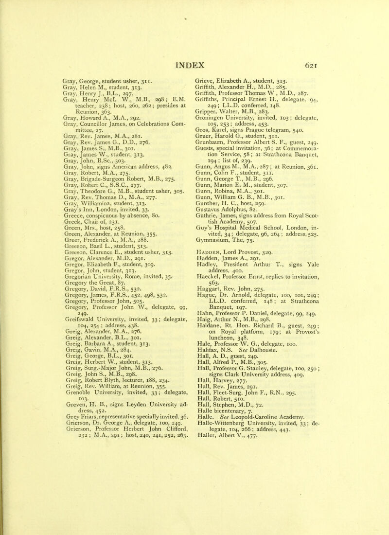 Gray, George, student usher, 311, Gray, Helen M., student, 313. Gray, Henry J., B.L., 297. Gray, Henry McI. W., M.B., 298; E.M. teacher, 238; host, 260, 262; presides at Reunion, 363. Gray, Howard A., M.A., 292. Gray, Councillor James, on Celebrations Com- mittee, 27. Gray, Rev. James, M.A., 281. Gray, Rev. James G., D.D., 276. Gray, James S., M.B., 301. Gray, James W., student, 313. Gray, John, B.Sc, 303. Gray, John, signs American address, 482. Gray, Robert, M.A., 275. Gray, Brigade-Surgeon Robert, M.B., 275. Gray, Robert C, S.S.C., 277. Gray, Theodore G., M.B., student usher, 305. Gray, Rev. Thomas D., M.A., 277. Gray, Williamina, student, 313. Gray's Inn, London, invited, 33. Greece, conspicuous by absence, 80. Greek, Chair of, 231. Green, Mrs., host, 258. Green, Alexander, at Reunion, 355. Greer, Frederick A., M.A., 288. Greeson, Basil L., student, 313. Greeson, Clarence E., student usher, 313. Gregor, Alexander, M.D., 291. Gregor, Elizabeth F., student, 309. Gregor, John, student, 313. Gregorian University, Rome, invited, 35. Gregory the Great, 87. Gregory, David, F.R.S., 532. Gregory, James, F.R.S., 452, 498, 532, Gregory, Professor John, 505. Gregory, Professor John W., delegate, gg, 249. Greifswald University, invited, 33 ; delegate, 104, 254 ; address, 438. Greig, Alexander, M.A., 276. Greig, Alexander, B.L., 301. Greig, Barbara A,, student, 313. Greig, Gavin, M.A., 284. Greig, George, B.L., 301. Greig, Herbert W., student, 313. Greig, Surg.-Major John, M.B., 276. Greig, John S., M.B., 298. Greig, Robert Blyth, lecturer, 188, 234. Greig, Rev. William, at Reunion, 355. Grenoble University, invited, 33; delegate, Greven, H. B., signs Leyden University ad- dress, 452. Grey Friars, representative specially invited, 36. Grierson, Dr. George A., delegate, 100, 249. Grierson, Professor Herbert John Clifford, 232 ; M.A., 291; host, 240, 241, 252, 263. Grieve, Elizabeth A., student, 313. Grififith, Alexander H., M.D., 285. Griffith, Professor Thomas W , M.D., 287. Griffiths, Principal Ernest H., delegate, 94, 249 ; LL.D. conferred, 148. Gripper, Walter, M.B., 283. Groningen University, invited, 103 ; delegate, 105, 253 ; address, 453. Gros, Karel, signs Prague telegram, 540. Gruer, Harold G., student, 311. Grunbaum, Professor Albert S. F., guest, 249. Guests, special invitation, 36; at Commemora- tion Service, 58; at Strathcona Banquet, 194 ; list of, 239. Gunn, Angus M., M.A.,287; at Reunion, 361. Gunn, Colin F., student, 311. Gunn, George T., M.B., 296. Gunn, Marion E. M., student, 307. Gunn, Robina, M.A., 301. Gunn, William G. B., M.B., 301. Gunther, H. C, host, 259. Gustavus Adolphus, 82. Guthrie, James, signs address from Royal Scot- tish Academy, 507. Guy's Hospital Medical School, London, in- vited, 34; delegate, 96, 264 ; address, 525. Gymnasium, The, 75. Hadden, Lord Provost, 329. Hadden, James A., 291. Hadley, President Arthur T., signs Yale address, 400. Haeckel, Professor Ernst, replies to invitation, 563- Haggart, Rev. John, 275. Hague, Dr. Arnold, delegate, 100, loi, 249; LL.D. conferred, 148; at Strathcona Banquet, 197. Hahn, Professor P. Daniel, delegate, gg, 249. Haig, Arthur N., M.B., 298. Haldane, Rt. Hon. Richard B., guest, 249; on Royal platform, 179; at Provost's luncheon, 348. Hale, Professor W. G., delegate, 100. Halifax, N.S. See Dalhousie. Hall, A. D., guest, 249. Hall, Alfred P., M.B., 305. Hall, Professor G. Stanley, delegate, 100, 250 ; signs Clark University address, 409. Hall, Harvey, 277. Hall, Rev. James, 2gi. Hall, Fleet-Surg. John F., R.N., 295. Hall, Robert, 510. Hall, Stephen, M.D., 72. Halle bicentenary, 7. Halle. See Leopold-Caroline Academy. Halle-Wittenberg University, invited, 33 ; de- legate, 104, 266 ; address, 443. Haller, Albert V,, 477.