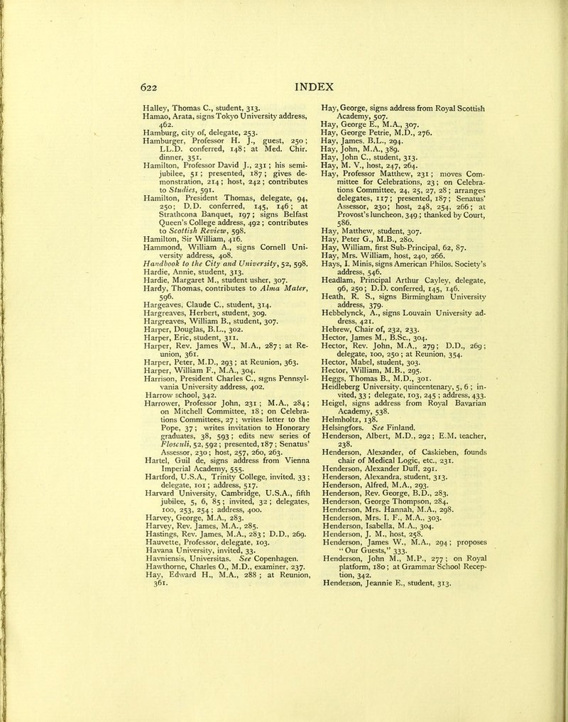 Halley, Thomas C, student, 313. Hamao, Arata, signs Tokyo University address, 462. Hamburg, city of, delegate, 253. Hamburger, Professor H. J., guest, 250; LL.D. conferred, 148; at Med. Chir. dinner, 351. Hamilton, Professor David J., 231; his semi- jubilee, 51 ; presented, 187; gives de- monstration, 214 ; host, 242 ; contributes to Studies, 591. Hamilton, President Thomas, delegate, 94, 250; D.D. conferred, 145, 146; at Strathcona Banquet, 197; signs Belfast Queen's College address, 492 ; contributes to Scottish Review, 598. Hamilton, Sir William, 416. Hammond, William A., signs Cornell Uni- versity address, 408. Handbook to the City and University, 52, 598. Hardie, Annie, student, 313. Hardie, Margaret M., student usher, 307. Hardy, Thomas, contributes to Alma Mater, 596. Hargeaves, Claude C, student, 314. Hargreaves, Herbert, student, 309. Hargreaves, William B., student, 307. Harper, Douglas, B.L., 302. Harper, Eric, student, 311. Harper, Rev. James W., M.A., 287; at Re- union, 361. Harper, Peter, M.D., 293 ; at Reunion, 363. Harper, William F., M.A., 304. Harrison, President Charles C, signs Pennsyl- vania University address, 402. Harrow school, 342. narrower, Professor John, 231 ; M.A., 284; on Mitchell Committee, 18; on Celebra- tions Committees, 27 ; writes letter to the Pope, 37; writes invitation to Honorary graduates, 38, 593 ; edits new series of P/oschZj, 52, 592 ; presented, 187 ; Senatus' Assessor, 230; host, 257, 260, 263. Hartel, Guil de, signs address from Vienna Imperial Academy, 555. Hartford, U.S.A., Trinity College, invited, 33; delegate, loi; address, 517. Harvard University, Cambridge, U.S.A., fifth jubilee, 5, 6, 85 ; invited, 32 ; delegates, 100, 253, 254; address, 400. Harvey, George, M.A., 283. Harvey, Rev. James, M.A., 285. Hastings, Rev. James, M.A., 283; D.D., 269. Hauvette, Professor, delegate, 103. Havana University, invited, 33. Havniensis, Universitas. See Copenhagen. Hawthorne, Charles O., M.D., examiner, 237. Hay, Edward H., M.A., 288 ; at Reunion, 361. Hay, George, signs address from Royal Scottish Academy, 507. Hay, George E., M.A., 307. Hay, George Petrie, M.D., 276. Hay, James, B.L., 294. Hay, John, M.A., 389. Hay, John C, student, 313. Hay, M. v., host, 247, 264. Hay, Professor Matthew, 231 ; moves Com- mittee for Celebrations, 23; on Celebra- tions Committee, 24, 25, 27, 28 ; arranges delegates, 117 ; presented, 187 ; Senatus' Assessor, 230; host, 248, 254, 266; at Provost's luncheon, 349 ; thanked by Court, 586. Hay, Matthew, student, 307. Hay, Peter G., M.B., 280. Hay, William, first Sub-Principal, 62, 87. Hay, Mrs. William, host, 240, 266. Hays, I. Minis, signs American Philos. Society's address, 546. Headlam, Principal Arthur Cayley, delegate, 96, 250; D.D. conferred, 145, 146. Heath, R. S., signs Birmingham University address, 379. Hebbelynck, A., signs Louvain University ad- dress, 421. Hebrew, Chair of, 232, 233. Hector, James M., B.Sc, 304. Hector, Rev. John, M.A., 279; D.D., 269; delegate, 100, 250; at Reunion, 354. Hector, Mabel, student, 303. Hector, William, M.B., 295. Heggs, Thomas B., M.D., 301. Heidleberg University, quincentenary, 5,6; in- vited, 33 ; delegate, 103, 245 ; address, 433. Heigel, signs address from Royal Bavarian Academy, 538. Helmholtz, 138. Helsingfors. See Finland. Henderson, Albert, M.D., 292 ; E.M. teacher, 238. Henderson, Alexander, of Caskieben, founds chair of Medical Logic, etc., 231. Henderson, Alexander Duff, 291. Henderson, Alexandra, student, 313. Henderson, Alfred, M.A., 293. Henderson, Rev. George, B.D., 283. Henderson, George Thompson, 284. Henderson, Mrs. Hannah, M.A., 298. Henderson, Mrs. I. F., M..A., 303. Henderson, Isabella, M.A., 304. Henderson, J. M., host, 258. Henderson, James W., M.A., 294; proposes  Our Guests, 333. Henderson, John M., M.P., 277 ; on Royal platform, 180; at Grammar School Recep- tion, 342. Henderson, Jeannie E., student, 313.