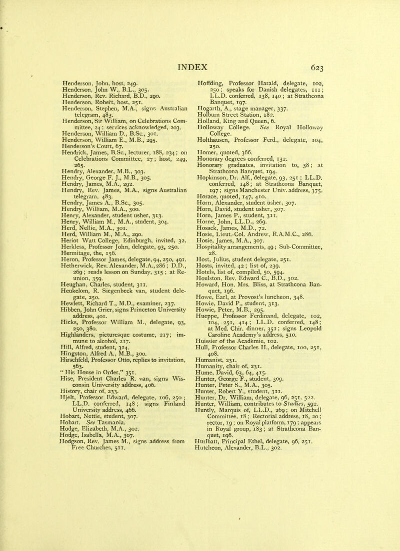 Henderson, John, host, 249. Henderson, John W., B.L., 305. Henderson, Rev. Richard, B.D., 290. Henderson, Robert, host, 251. Henderson, Stephen, M.A., signs Australian telegram, 483. Henderson, Sir William, on Celebrations Com- mittee, 24 ; services acknowledged, 203. Henderson, William D., B.Sc, 301. Henderson, William E., M.B., 295. Henderson's Court, 67. Hendrick, James, B.Sc, lecturer, 188, 234; on Celebrations Committee, 27; host, 249, 265. Hendry, Alexander, M.B., 303. Hendry, George F. J., M.B., 305. Hendry, James, M.A., 292. Hendiy, Rev. James, M.A., signs Australian telegram, 483. Hendry, James A., B.Sc, 305. Hendry, William, M.A., 300. Henry, Alexander, student usher, 313. Henry, William M., M.A., student, 304. Herd, Nellie, M.A., 301. Herd, William M., M.A., 290. Heriot Watt College, Edinburgh, invited, 32. Herkless, Professor John, delegate, 93, 250. Hermitage, the, 156. Heron, Professor James, delegate, 94, 250, 491. Hetherwick, Rev. Alexander, M.A., 286 ; D.D., 269 ; reads lesson on Sunday, 315 ; at Re- union, 359. Heughan, Charles, student, 311. Heukelom, R. Siegenbeck van, student dele- gate, 250. Hewlett, Richard T., M.D., examiner, 237. Hibben, John Grier, signs Princeton University address, 401. Hicks, Professor William M., delegate, 93, 250, 380. Highlanders, picturesque costume, 217; im- mune to alcohol, 217. Hill, Alfred, student, 314. Hingston, Alfred A., M.B., 300. Hirschfeld, Professor Otto, replies to invitation, 563-  His House in Order, 351. Hise, President Charles R. van, signs Wis- consin University address, 406. History, chair of, 233. Hjelt, Professor Edward, delegate, 106, 250 ; LL.D. conferred, 148; signs Finland University address, 466. Hobart, Nettie, student, 307. Hobart. See Tasmania. Hodge, Elizabeth, M.A., 302. Hodge, Isabella, M.A., 307. Hodgson, Rev. James M., signs address from Free Churches, 511. Hoflfding, Professor Harald, delegate, 102, 250; speaks for Danish delegates, in; LL.D. conferred, 138, 140 ; at Strathcona Banquet, 197. Hogarth, A., stage manager, 337. Holburn Street Station, 182. Holland, King and Queen, 6. Holloway College. See Royal Holloway College. Holthausen, Professor Ferd., delegate, 104, 250. Homer, quoted, 366. Honorary degrees conferred, 132. Honorary graduates, invitation to, 38; at Strathcona Banquet, 194. Hopkmson, Dr. Alf., delegate, 93, 251 ; LL.D. conferred, 148; at Strathcona Banquet, 197; signs Manchester Univ. address, 375. Horace, quoted, 147, 410. Horn, Alexander, student usher, 307. Horn, David, student usher, 307. Horn, James P., student, 311. Home, John, LL.D., 269. Hosack, James, M.D., 72. Hosie, Lieut.-Col. Andrew, R.A.M.C., 286. Hosie, James, M.A., 307. Hospitality arrangements, 49; Sub-Committee, 28. Host, Julius, student delegate, 251. Hosts, invited, 42 ; list of, 239. Hotels, list of, compiled, 50, 594. Houlston, Rev. Edward C, B.D., 302. Howard, Hon. Mrs. Bliss, at Strathcona Ban- quet, 196. Howe, Earl, at Provost's luncheon, 348. Howie, David P., student, 313. Howie, Peter, M.B., 295. Hueppe, Professor Ferdinand, delegate, 102, 104, 251, 414; LL.D. conferred, 148; at Med. Chir. dinner, 351; signs Leopold Caroline Academy's address, 510. Huissier of the Academic, 102. Hull, Professor Charles H., delegate, 100, 251, 408. Humanist, 231. Humanity, chair of, 231. Hume, David, 63, 64, 415. Hunter, George F., student, 309. Hunter, Peter S., M.A., 305. Hunter, Robert Y., student, 311. Hunter, Dr. William, delegate, 96, 251, 522. Hunter, William, contributes to Studies, 592. Huntly, Marquis of, LL.D., 269; on Mitchell Committee, 18; Rectorial address, 18, 20; rector, 19 ; on Royal platform, 179 ; appears in Royal group, 183 ; at Strathcona Ban- quet, ig6. Hurlbatt, Principal Ethel, delegate, 96, 251. Hutcheon, Alexander, B.L., 302.