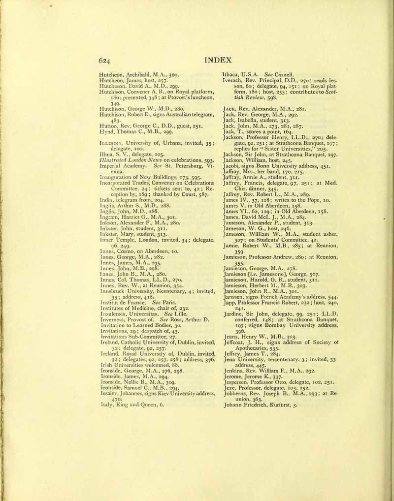Hutcheon, Archibald, M.A., 300. Hutcheon, James, host, 257. Hutcheson, David A., M.D., 299. Hutchison, Convener A. B., on Royal platform, 180; presented, 348 ; at Provost's luncheon, 349- Hutchison, George W., M.D., 280. Hutchison, Robert E., signs Australian telegram, 483- Hutton, Rev. George C, D.D., g^est, 251. Hynd, Thomas C, M.B., 299. Illinois, University of, Urbana, invited, 35; delegate, 100. Illma, S. v., delegate, 105. Illustrated London News on celebrations, 593. Imperial Academy. See St. Petersburg, Vi- enna. Inauguration of New Buildings, 173, 595. Incorporated Trades, Convener on Celebrations Committee, 24; tickets sent to, 42 ; Re- ception by, i8g ; thanked by Court, 587. India, telegram from, 204. Inglis, Arthur S., M.D., 288. Inglis, John, M.D., 286. Ingram, Harriet G., M.A., 301. Inkson, Alexander F., M.A., 280. Inkster, John, student, 311. Inkster, Mary, student, 313. Inner Temple, London, invited, 34; delegate, g6, 249. Innes, Cosmo, on Aberdeen, 10. Innes, George, M.A., 282. Innes, James, M.A., 295. Innes, John, M.B., 298. Innes, John B., M.A., 280. Innes, Col. Thomas, LL.D., 270. Innes, Rev. W., at Reunion, 354. Innsbruck University, bicentenary, 4 ; invited, 33 ; address, 418. Institut de France. See Paris. Institutes of Medicine, chair of, 232. Insulensis, Universitas. See Lille. Inverness, Provost of. See Ross, Arthur D. Invitation to Learned Bodies, 30. Invitations, 29 ; despatch of, 43. Invitations Sub-Committee, 27. Ireland, Catholic University of, Dublin, invited, 32 ; delegate, 92, 257. Ireland, Royal University of, Dublin, invited, 32 ; delegates, 92, 257, 258 ; address, 376. Irish Universities welcomed, 88. Ironside, George, M.A., 276, 298. Ironside, James, M.A., 294. Ironside, Nellie B., M.A., 309. Ironside, Samuel C, M.B., 294. Issaiev, Johannes, signs Kiev University address, 470. Italy, King and Queen, 6. Ithaca, U.S.A. See Cornell. Iverach, Rev. Principal, D.D., 270; reads les- son, 60; delegate, 94, 251; on Royal plat- form, 180; host, 253 ; contributes to Sfo^- tish Review, 598. Jack, Rev. Alexander, M.A., 281. Jack, Rev. George, M.A., 292. Jack, Isabella, student, 313. Jack, John, M.A., 273, 281, 287. Jack, T., scores a point, 164. Jackson, Professor Henry, LL.D., 270; dele- gate, 92, 251; at Strathcona Banquet, 197 ; replies for Sister Universities, 205. Jackson, Sir John, at Strathcona Banquet, 197. Jackson, William, host, 245. Jacobi, signs Bonn University address, 451. Jaffray, Mrs., her band, 170, 215. Jaffray, Annie A., student, 31.1. Jaffrey, Francis, delegate, 97, 251; at Med. Chir. dinner, 345. Jaffrey, Rev. Robert L., M.A., 289. James IV., 37, 118; writes to the Pope, 10. James V. in Old Aberdeen, 158. James VI., 62, 119; in Old Aberdeen, 158. James, David McI. J., M.A., 284. Jameson, Alexander P., student, 313. Jameson, W. G., host, 246. Jameson, William W., M.A., student usher, 307 ; on Students' Committee, 42. Jamie, Robert W., M.B., 285; at Reunion, 359- Jamieson, Professor Andrew, 280 ; at Reunion, 355- Jamieson, George, M.A.. 278. Jamieson [i.e. Jamesone], George, 507. Jamieson, Harold, G. R., student, 311. Jamieson, Herbert M., M.B., 303. Jamieson, John R., M.A., 301. Janssen, signs French Academy's address, 544. Japp, Professor Francis Robert, 232 ; host, 240, 241. Jardine, Sir John, delegate, 99, 251; LL.D. conferred, 148; at Strathcona Banquet, 197; signs Bombay University address, 396. Jeans, Henry W., M.B., 303. Jeffcoat, J. H., signs address of Society of Apothecaries, 535. Jeffrey, James T., 284. Jena University, tercentenar)^ 3 ; invited, 33 address, 445. Jenkins, Rev. William F., M.A., 292. Jerome, Jerome K., 337. Jespersen, Professor Otto, delegate, 102, 251. Jeze, Professor, delegate, 103, 252. Jobberns, Rev. Joseph B., M.A., 293 ; at Re- union, 363. Johann Friedrich, Kurftirst, 3.