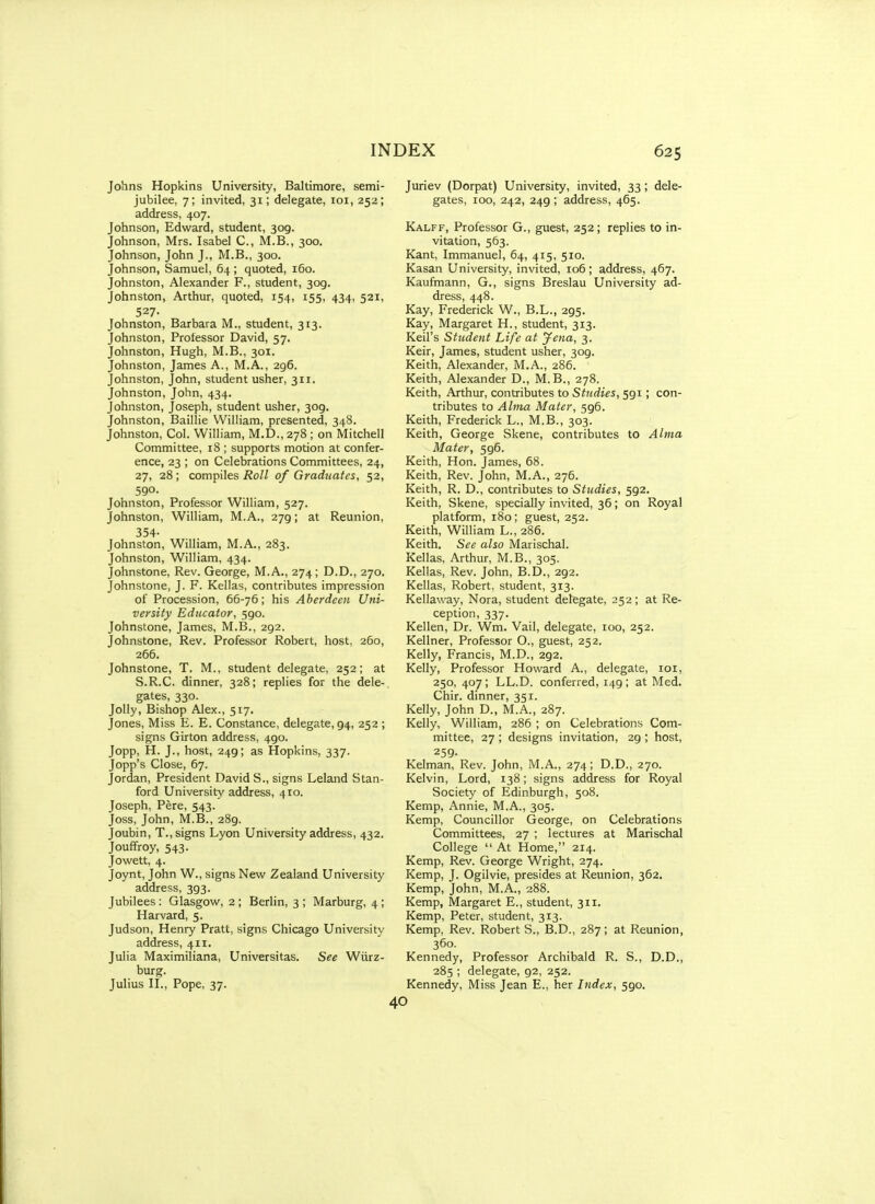 Johns Hopkins University, Baltimore, semi- jubilee, 7; invited, 31; delegate, loi, 252; address, 407. Johnson, Edward, student, 309. Johnson, Mrs. Isabel C, M.B., 300. Johnson, John J., M.B., 300. Johnson, Samuel, 64 ; quoted, 160. Johnston, Alexander F., student, 309. Johnston, Arthur, quoted, 154, 155, 434, 521, 527- Johnston, Barbara M., student, 313. Johnston, Protessor David, 57. Johnston, Hugh, M.B., 301. Johnston, James A., M.A., 296. Johnston, John, student usher, 311. Johnston, John, 434. Johnston, Joseph, student usher, 309. Johnston, Baillie William, presented, 348. Johnston, Col. William, M.D., 278 ; on Mitchell Committee, 18 ; supports motion at confer- ence, 23 ; on Celebrations Committees, 24, 27, 28; compiles i?o// of Graduates, 52, 590. Johnston, Professor William, 527. Johnston, William, M.A., 279; at Reunion, 354- Johnston, William, M.A., 283. Johnston, William, 434. Johnstone, Rev. George, M.A., 274; D.D., 270. Johnstone, J. F. Kellas, contributes impression of Procession, 66-76; his Aberdeen Uni- versity Educator, 590. Johnstone, James, M.B., 292. Johnstone, Rev. Professor Robert, host, 260, 266. Johnstone, T. M., student delegate, 252; at S.R.C. dinner, 328; replies for the dele- gates, 330. Jolly, Bishop Alex., 517. Jones, Miss E. E. Constance, delegate, 94, 252 ; signs Girton address, 490. Jopp, H. J., host, 249; as Hopkins, 337. Jopp's Close, 67. Jordan, President David S., signs Leland Stan- ford University address, 410. Joseph, Pere, 543. Joss, John, M.B., 289. Joubin, T., signs Lyon University address, 432. Jouflfroy, 543. Jowett, 4. Joynt, John W., signs New Zealand University address, 393. Jubilees: Glasgow, 2 ; Berlin, 3 ; Marburg, 4 ; Harvard, 5. Judson, Henry Pratt, signs Chicago University address, 411. Julia Maximiliana, Universitas. See Wiirz- burg. Julius n.. Pope, 37. Juriev (Dorpat) University, invited, 33; dele- gates, 100, 242, 249 ; address, 465. Kalff, Professor G., guest, 252; replies to in- vitation, 563. Kant, Immanuel, 64, 415, 510. Kasan University, invited, 106; address, 467. Kaufmann, G., signs Breslau University ad- dress, 448. Kay, Frederick W., B.L., 295. Kay, Margaret H., student, 313. Keil's Student Life at Jena, 3. Keir, James, student usher, 309. Keith, Alexander, M.A., 286. Keith, Alexander D., M.B., 278. Keith, Arthur, contributes to Studies, 591; con- tributes to Alma Mater, 596. Keith, Frederick L., M.B., 303. Keith, George Skene, contributes to Alma Mater, 596. Keith, Hon. James, 68. Keith, Rev. John, M.A., 276. Keith, R. D., contributes to Studies, 592. Keith, Skene, specially invited, 36; on Royal platform, 180; guest, 252. Keith, William L., 286. Keith. See also Marischal. Kellas, Arthur, M.B., 305. Kellas, Rev. John, B.D., 292. Kellas, Robert, student, 313. Kellaway, Nora, student delegate, 252; at Re- ception, 337. Kellen, Dr. Wm. Vail, delegate, 100, 252. Kellner, Professor O., guest, 252. Kelly, Francis, M.D., 292. Kelly, Professor Howard A., delegate, loi, 250, 407; LL.D. conferred, 149; at Med. Chir. dmner, 351. Kelly, John D., M.A., 287. Kelly, William, 286 ; on Celebrations Com- mittee, 27 ; designs invitation, 29 ; host, 259. Kelman, Rev. John, M.A., 274; D.D., 270. Kelvin, Lord, 138; signs address for Royal Society of Edinburgh, 508. Kemp, Annie, M.A., 305. Kemp, Councillor George, on Celebrations Committees, 27 ; lectures at Marischal College  At Home, 214. Kemp, Rev. George Wright, 274. Kemp, J. Ogilvie, presides at Reunion, 362. Kemp, John, M.A., 288. Kemp, Margaret E., student, 311. Kemp, Peter, student, 313. Kemp, Rev. Robert S., B.D., 287; at Reunion, 360. Kennedy, Professor Archibald R. S., D.D., 285 ; delegate, 92, 252. Kennedy, Miss Jean E., her Index, 590.