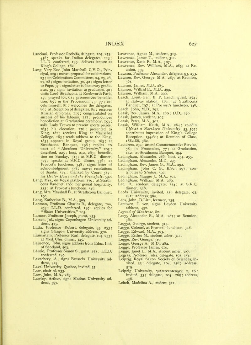 Lanciani, Professor Rodolfo, delegate, 105, 253, 458; speaks for Italian delegates, 113; LL.D. conferred, 149 ; delivers lecture at King's College, 162. Lang, Very Rev. John Marshall, C.V.O., Prin- cipal, 229 ; moves proposal for celebrations, 23 ; on Celebrations Committees, 24, 25, 26, 27, 28 ; signs invitation, 30, 42 ; signs letter to Pope, 37 ; signs letter to honorary gradu- ates, 39 ; signs invitation to graduates, 40; visits Lord Strathcona at Knebworth Park, 47; prayed for, 61; pronounces benedic- tion, 65; in the Procession, 75, 77 ; ex- cels himself, 81; welcomes the delegates, 86 ; at Reception of delegates, 84 ; receives Russian diplomas, 115 ; congratulated on success of his labours, 121 ; pronounces benediction at Graduation ceremony, 153 ; asks Lady Treves to present sports prizes, 165; his elocution, 176 ; presented to King, 182; receives King at Marischal College, 183 ; reads address to the King, 183; appears in Royal group, 183; at Strathcona Banquet, 196 ; replies to toast of  Aberdeen University, 203 ; described, 225 ; host, 242, 263; benedic- tion on Sunday, 315; at S.R.C. dinner, 327; speaks at S.R.C. dinner, 336; at Provost's luncheon, 348 ; signs letter of acknowledgment, 558; moves resolutions of thanks, 584 ; thanked by Court, 587 ; his Hector Boece and the Principals, 590. Lang, Mrs., on Royal platform, 179; at Strath- cona Banquet, 196; her genial hospitality, 333 ; at Provost's luncheon, 348. Lang, Mrs. Marshall B., at Strathcona Banquet, I go. Lang, Katherine B., M.A., 309. Lanman, Professor Charles R., delegate, 100, 253; LL.D. conferred, 149; replies for Sister Universities, 205. Larmor, Professor Joseph, guest, 253. Lassen, Jul., signs Copenhagen University ad- dress, 425. Latta, Professor Robert, delegate, 93, 253 ; signs Glasgow University address, 370. Lauenstein, Professor Karl, delegate, 104, 253 ; at Med. Chir. dinner, 345. Laurence, John, signs address from Educ. Inst, of Scotland, 503. Laurie, Professor Simon S., guest, 253 ; LL.D. conferred, 149. Lavachery, A., signs Brussels University ad- dress, 424. Laval University, Quebec, invited, 35. Law, chair of, 233. Law, John, M.A., 289. Lawley, Arthur, signs Madras University ad- dress, 397. Lawrence, Agnes M., student, 313. Lawrence, James T., student, 311. Lawrence, Katie F., M.A., 307. Lawrence, Rev. William, M.A., 285; at Re- union, 359. Lawson, Professor Alexander, delegate, 93, 253. Lawson, Rev. George, M.A., 287; at Reunion, 361. Lawson, James, M.B., 285. Lawson, Wilfrid E., M.B., 299. Lawson, William, M.A., 299. Leach, Lieut.-Gen. E. P. Leach, guest, 254 ; at railway station, 182; at Strathcona Banquet, 197; at Pro/ost's luncheon, 348. Leach, John, M.B., 292. Leask, Rev. James, M.A., 280; D.D., 270. Leask, James, student, 307. Leask, Peter, M.A., 302. Leask, William Keith, M.A., 284; re-edits Life at a Northern University, 53,597; contributes impression of King's College Reception, 154-60; at Reunion of Class, 1882-86, 362. Lecturers, 234; attend Commemorative Service, 58; in Procession, 77; at Graduation, 142; at Strathcona Banquet, 194. Ledingham, Alexander, 286; host, 254, 255. Ledingham, Alexander, M.D., 295. Ledingham, Rev. James G., M.A., 292. Ledingham, John C. G., B.Sc, 297; con- tributes to Studies, 592. Ledingham, Maggie J., M.A., 301. Ledingham, William, M.A., 289. Lee, R., student delegate, 254; at S.R.C. dinner, 328. Leeds University, invited, 33 ; delegate, 93, 241; address, 380. Lees, John, D.Litt., lecturer, 235. Leeuwen, I. von, signs Leyden University address, 452. Legend of Montrose, 82. Legg, Alexander R., M.A., 287; at Reunion, 360. Leggat, George, student, 314. Legge, Colonel, at Provost's luncheon, 348. Legge, Edward, M.A., 303. Legge, Esther M., student usher, 311. Legge, Rev. George, 510. Legge, George A., M.D., 282. Legge, Professor James, 510. Legge, Janet L., M.A., student usher, 307. Legras, Professor Jules, delegate, 103, 254. Leipzig, Royal Saxon Society of Sciences, in- vited, 33; delegate, 104, 258; address, . 5f9- Leipzig University, quatercentenary, 2, 16: invited, 33; delegate, 104, 265; address, 436. Leitch, Madelina A., student, 311.