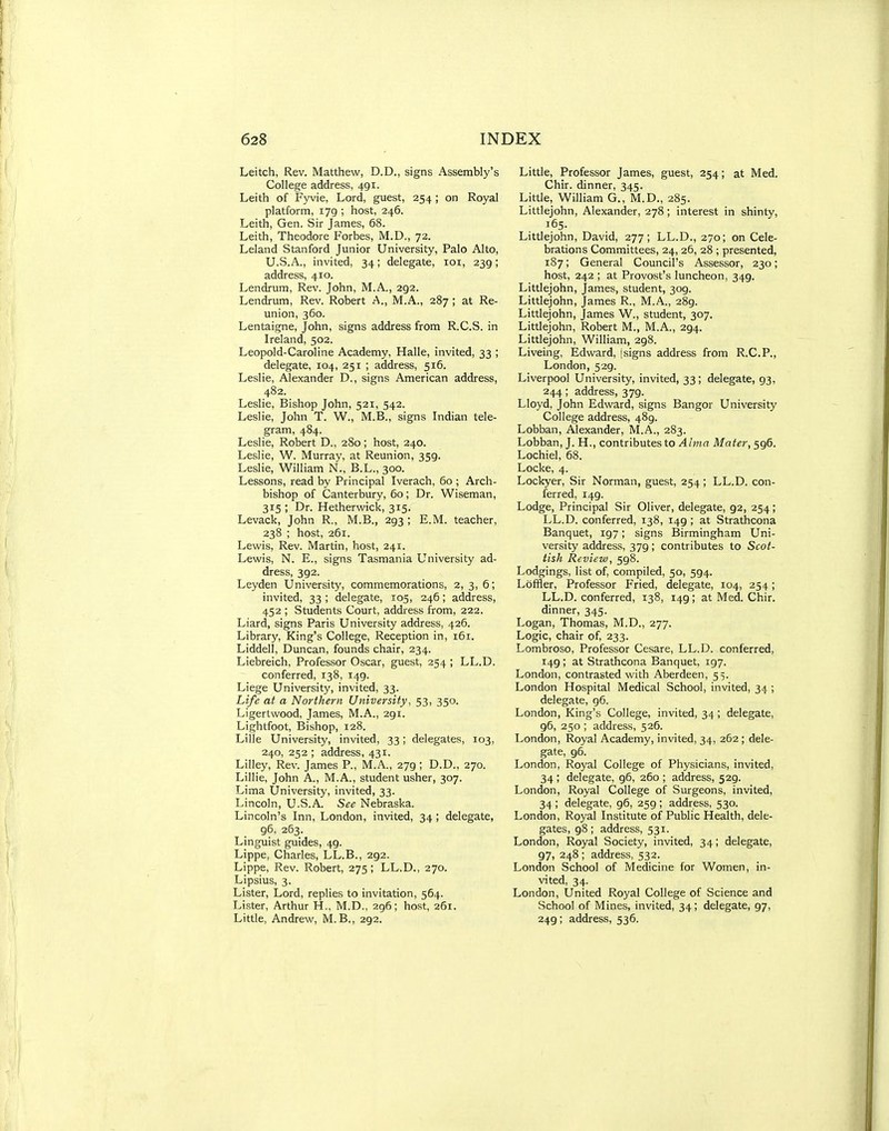 Leitch, Rev. Matthew, D.D., signs Assembly's College address, 491. Leith of Fyvie, Lord, guest, 254 ; on Royal platform, 179 ; host, 246. Leith, Gen. Sir James, 68. Leith, Theodore Forbes, M.D., 72. Leland Stanford Junior University, Palo Alto, U.S.A., invited, 34; delegate, loi, 239; address, 410. Lendrum, Rev. John, M.A., 292. Lendrum, Rev. Robert A., M.A., 287 ; at Re- union, 360. Lentaigne, John, signs address from R.C.S. in Ireland, 502. Leopold-Caroline Academy, Halle, invited, 33 ; delegate, 104, 251 ; address, 516. Leslie, Alexander D., signs American address, 482. Leslie, Bishop John, 521, 542. Leslie, John T. W., M.B., signs Indian tele- gram, 484. Leslie, Robert D., 280; host, 240. Leslie, W. Murray, at Reunion, 359. Leslie, William N., B.L., 300. Lessons, read by Principal Iverach, 60 ; Arch- bishop of Canterbury, 60; Dr. Wiseman, 315 ; Dr. Hetherwicic, 315. Levack, John R., M.B., 293 ; E.M. teacher, 238 ; host, 261. Lewis, Rev. Martin, host, 241. Lewis, N. E., signs Tasmania University ad- dress, 392. Leyden University, commemorations, 2, 3, 6; invited, 33 ; delegate, 105, 246; address, 452 ; Students Court, address from, 222. Liard, signs Paris University address, 426. Library, King's College, Reception in, 161. Liddell, Duncan, founds chair, 234. Liebreich, Professor Oscar, guest, 254 ; LL.D. conferred, 138, 149. Liege University, invited, 33. Life at a Northern University, 53, 350. Ligertwood, James, M.A., 291. Lightfoot, Bishop, 128. Lille University, invited, 33; delegates, 103, 240, 252 ; address, 431. Lilley, Rev. James P., M.A., 279 ; D.D., 270. Lillie, John A., M.A., student usher, 307. Lima University, invited, 33. Lincoln, U.S.A. See Nebraska. Lincoln's Inn, London, invited, 34 ; delegate, 96, 263. Linguist guides, 49. Lippe, Charles, LL.B., 292. Lippe, Rev. Robert, 275; LL.D., 270. Lipsius, 3. Lister, Lord, replies to invitation, 564. Lister, Arthur H., M.D., 296; host, 261. Little, Andrew, M.B., 292. Little, Professor James, guest, 254; at Med. Chir. dinner, 345. Little, William G., M.D., 285. Littlejohn, Alexander, 278; interest in shinty, 165. Littlejohn, David, 277; LL.D., 270; on Cele- brations Committees, 24, 26, 28 ; presented, 187; General Council's Assessor, 230; host, 242 ; at Provost's luncheon, 349. Littlejohn, James, student, 309. Littlejohn, James R., M.A., 289. Littlejohn, James W., student, 307. Littlejohn, Robert M., M.A., 294. Littlejohn, William, 298. Liveing, Edward, jsigns address from R.C.P., London, 529. Liverpool University, invited, 33; delegate, 93, 244; address, 379. Lloyd, John Edward, signs Bangor University College address, 489. Lobban, Alexander, M.A., 283. Lobban, J. H., contributes to Alma Mater, 596. Lochiel, 68. Locke, 4. Lockyer, Sir Norman, guest, 254 ; LL.D. con- ferred, 149. Lodge, Principal Sir Oliver, delegate, 92, 254; LL.D. conferred, 138, 149 ; at Strathcona Banquet, 197; signs Birmingham Uni- versity address, 379; contributes to Scot- tish Review, 598. Lodgings, list of, compiled, 50, 594. Ldffler, Professor Fried, delegate, 104, 254; LL.D. conferred, 138, 149; at Med. Chir. dinner, 345. Logan, Thomas, M.D., 277. Logic, chair of, 233. Lombroso, Professor Cesare, LL.D. conferred, 149 ; at Strathcona Banquet, 197. London, contrasted with Aberdeen, 5> London Hospital Medical School, invited, 34 ; delegate, 96. London, King's College, invited, 34 ; delegate, 96, 250 ; address, 526. London, Royal Academy, invited, 34, 262 ; dele- gate, 96. London, Royal College of Physicians, invited, 34 ; delegate, 96, 260 ; address, 529. London, Royal College of Surgeons, invited, 34 ; delegate, 96, 259 ; address, 530. London, Royal Institute of Public Health, dele- gates, 98; address, 531. London, Royal Society, invited, 34; delegate, 97, 248 ; address, 532. London School of Medicine for Women, in- vited, 34. London, United Royal College of Science and School of Mines, invited, 34; delegate, 97, 249; address, 536.