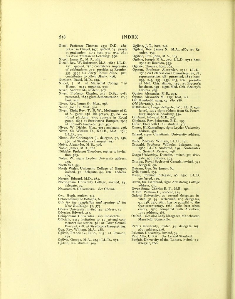Nicol, Professor Thomas, 233; D.D., 280; prayer in Chapel, 597 ; quoted, 64; prayer at graduation, 143; host, 239, 252, 261; his New Testament Learning, 590. Nicoll, James R., M.D., 285. Nicoll, Rev. W. Robertson, M.A., 281; LL.D., 271; quoted, 158; contributes impression of celebrations, 223; presides at Reunion, 355. 359; his Forty Years Since, 581; contributes to Alma Mater, 596. Nicolson, David, M.D., 279. Nisbet, J. M., at Marischal College At Home, 214; organist, 230. Niven, Andrew M., student, 307. Niven, Professor Charles, 231; D.Sc, 278; presented, 187 ; gives demonstration, 214 ; host, 248. Niven, Rev. James G., M.A., 296. Niven, John S., M.A., 302. Niven, Right Rev. T. B. W., Moderator of C. of S., guest, 258; his prayer, 57, 60; on Royal platform, 179; appears in Royal group, 183 ; at Strathcona Banquet, 196 ; at Provost's luncheon, 348, 350. Niven, W. Dickie, M.A., 301; assistant, 236. Niven, Sir William D., K.C.B., M.A., 278; LL.D., 271. Nixon, Sir Christopher J., delegate, 92, 258, 370; at Strathcona Banquet, 190. Noble, Alexander, M.B., 306. Noble, James, M.D., 282. Neldeke, Professor Theodore, replies to invita- tion, 565. Nolen, W., signs Leyden University address, 452. North Sea, 55. North Wales, University College of, Bangor, invited, 31; delegate, 94, 266; address, 489. Norton, Edward, M.D., 284. Nottingham University College, invited, 34; delegate, 97. Novorossica Universitas. See Odessa. Oag, Hugh, student, 314. Octocentenary of Bologna, 6. Ode for the completion and opening of the New Buildings, 52, 573. Odessa University, invited, 34; address, 47. Odyniec, Edward, 415. Oenipontana Universitas. See Innsbruck. Officials, 234; invitation to, 41; attend com- memorative service, 58 ; at Town Council Banquet, 118 ; at Strathcona Banquet,194. Ogg, Rev. William, M.A., 288. Ogilvie, Francis G., B.Sc., 285; at Reunion, 359- Ogilvie, George, M.A., 274; LL.D., 271. Ogilvie, Ian, student, 309. Ogilvie, J. T., host, 242, Ogilvie, Rev. James N., M.A., 286; at Re- union, 359. Ogilvie, Rev. John, M.A., 283. Ogilvie, Joseph, M.A., 275 ; LL.D., 271; host, 250; at Reunion, 353. Ogilvie, Thomas, host, 262. Ogston, Professor Alexander, 231; LL.D., 278 ; on Celebrations Committees, 27, 28 ; representative, 98 ; presented, 187 ; host, 239. 243, 253, 255, 265, 266; presides at Med. Chir. dinner, 345; at Provost's luncheon, 349; signs Med. Chir. Society's address, 485. Ogston, Alexander, M.B., 293. Ogston, Alexander M., 275 ; host, 242. Old Hundredth sung, 57, 180, 186. Old Mortality, 542. d'Oldenburg, Serge, delegate, 106; LL.D. con- ferred, 149; signs address from St. Peters- burg Imperial Academy, 550. Oliphant, Edward, M.B., 296. Oliphant, Rev. Johnston, B.D., 299. Oliver, Elizabeth C. S., student, 313. Onnes, H. Kamerlings, signs Leyden University address, 452. Orland, signs Christiania University address, 463- Osier, Professor William, LL.D., 271. Ostwald, Professor WOhelm, delegate, 104, 258; LL.D. conferred, 149: contributes to Scottish Review, 598. Otago University, Dunedin, invited, 32; dele- gate, 99 ; address, 394. Ottawa, Royal Society of Canada, invited, 34; delegate, 98. Outram, Gen. Sir James, 69. Ovid quoted, 154. Owen, Edmund, delegate, 96, 259; LL.D. conferred, 149. Owen, Sir Isambard, signs Armstrong College address, 539. Owen-Snow, Charles E. P., M.B., 296. Oxford, William L., student, 314. Oxford University, 2; several delegates in- vited, 31,34; welcomed, 88; delegates, 92, 248, 257, 264 ; has no parallel to the Quatercentenary, 128; looks best when empty, 158; compared with Aberdeen, 175 ; address, 368. Oxford. See a/so Lady Margaret, Manchester, Mansfield, Somerville. Padu.\ University, invited, 34; delegate, 105, 265; address, 456. Palermo University, invited, 34. Palo Alto, U.S.A. See Leland Stanford. Panjab, University of the, Lahore, invited, 33 ; delegate, 100.