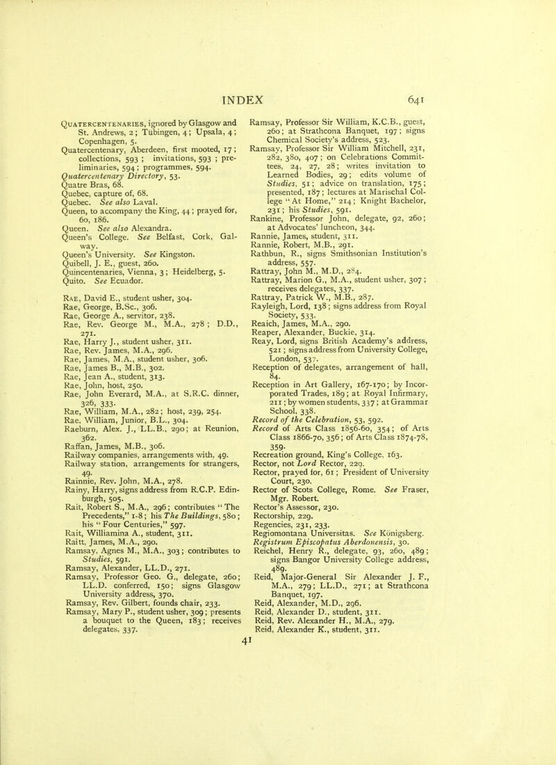 QuATERCENTENARiES, ignored by Glasgow and St. Andrews, 2 ; Tubingen, 4; Upsala, 4; Copenhagen, 5. Quatercentenary, Aberdeen, first mooted, 17 ; collections, 593 ; invitations, 593 ; pre- liminaries, 594; programmes, 594. Quatercentenary Directory, 53. Quatre Bras, 68. Quebec, capture of, 68. Quebec. See also Laval. Queen, to accompany the King, 44; prayed for, 60, 186. Queen. See also Alexandra. Queen's College. See Belfast, Cork, Gal- way. Queen's University. See Kingston. Quibell, J. E., guest, 260. Quincentenaries, Vienna, 3; Heidelberg, 5. Quito. See Ecuador. Rae, David E., student usher, 304. Rae, George, B.Sc, 306. Rae, George A., servitor, 238. Rae, Rev. George M., M.A., 278 ; D.D., 271. Rae, Harry J., student usher, 311. Rae, Rev. James, M.A., 296. Rae, James, M.A., student usher, 306. Rae, James B., M.B., 302. Rae, Jean A., student, 313. Rae, John, host, 250. Rae, John Everard, M.A., at S.R.C. dinner, 326, 333- Rae, William, M.A., 282 ; host, 239, 254. Rae, William, Junior, B.L., 304. Raeburn, Alex. J., LL.B., 290; at Reunion, 362. Raffan, James, M.B., 306. Railway companies, arrangements with, 49. Railway station, arrangements for strangers, 49. Rainnie, Rev. John, M.A., 278. Rainy, Harry, signs address from R.C.P. Edin- burgh, 505. Rait, Robert S., M.A., 296; contributes The Precedents, 1-8; his The Buildings, 580 ; his  Four Centuries, 597. Rait, Williamina A., student, 311. Raitt, James, M.A., 290. Ramsay, Agnes M., M.A., 303; contributes to Studies, 591. Ramsay, Alexander, LL.D., 271. Ramsay, Professor Geo. G., delegate, 260; LL.D. conferred, 150; signs Glasgow University address, 370. Ramsay, Rev. Gilbert, founds chair, 233. Ramsay, Mary P., student usher, 309; presents a bouquet to the Queen, 183; receives delegates, 337. Ramsay, Professor Sir William, K.C.B., guest, 260; at Strathcona Banquet, 197; signs Chemical Society's address, 523. Ramsay, Professor Sir William Mitchell, 231, 282, 380, 407 ; on Celebrations Commit- tees, 24, 27, 28; writes invitation to Learned Bodies, 29; edits volume of Studies, 51; advice on translation, 175 ; presented, 187; lectures at Marischal Col- lege At Home, 214; Knight Bachelor, 231; his Studies, 591. Rankine, Professor John, delegate, 92, 260; at Advocates' luncheon, 344. Rannie, James, student, 311. Rannie, Robert, M.B., 291. Rathbun, R., signs Smithsonian Institution's address, 557. Rattray, John M., M.D., 284. Rattray, Marion G., M.A., student usher, 307 ; receives delegates, 337. Rattray, Patrick W., M.B., 287. Rayleigh, Lord, 138 ; signs address from Royal Society, 533. Reaich, James, M.A., 290. Reaper, Alexander, Buckie, 314. Reay, Lord, signs British Academy's address, 521; signs address from University College, London, 537. Reception of delegates, arrangement of hall, 84. Reception in Art Gallery, 167-170; by Incor- porated Trades, 189; at Royal Infirmary, 211; by women students, 337 ; atGrammar School, 338. Record of the Celebration, 53, 592. Record of Arts Class 1856-60, 354; of Arts Class 1866-70, 356; of Arts Class 1874-78, 359- Recreation ground. King's College, 163. Rector, not Lord Rector, 229. Rector, prayed lor, 61; President of University Court, 230. Rector of Scots College, Rome. See Eraser, Mgr. Robert. Rector's Assessor, 230. Rectorship, 229. Regencies, 231, 233. Regiomontana Universitas. See Kunigsberg. Registrum Episcopatus Aberdonensis, 30. Reichel, Henry R., delegate, 93, 260, 489; signs Bangor University College address, 489. Reid, Major-General Sir Alexander J. F., M.A., 279; LL.D., 271; at Strathcona Banquet, 197. Reid, Alexander, M.D., 296. Reid, Alexander D., student, 311. Reid, Rev. Alexander H., M.A., 279. Reid, Alexander K., student, 311.