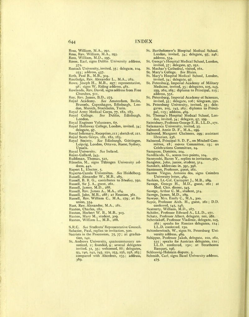 Ross, William, M.A., 292. Ross, Rev. William, M.A., 293. Ross, William, M.D., 295. Rosse, Earl, signs Dublin University address, 372. Rostock University, invited, 35; delegate, 104, 253; address, 437. Roth, Paul B., M.B., 304. Routledge, Rev. Alexander L., M.A., 282. Rowe, Joseph H., M.B., 297; representative, 98 ; signs W. Riding address, 481. Rowlands, Rev. David, signs address from Free Churches, 511. Roy, Rev. James, B.D., 275. Royal Academy. See Amsterdam, Berlin, Brussels, Copenhagen, Edinburgh, Lon- don, Munich, Stockholm, Turin. Royal Army Medical Corps, 77, 182, 183. Royal College. See Dublin, Edinburgh, London. Royal Engineer Volunteers, 67. Royal Holloway College, London, invited, 34; delegate, 97. Royal Infirmary, Reception,211; sketch ol, 211. Royal Scots Greys, 181, 182, 183. Royal Society. See Edinburgh, Gottingen, Leipzig, London, Ottawa, Rome, Sydney, Upsala. Royal University. See Ireland. Royer-Collard, 543. Ruddiman, Thomas, 521. Riimelin, M., signs Tubingen University ad- dress, 442. Rupert I., Elector, 5. Ruperto-Carola Universitas. See Heidelberg. Russell, Alexander W., M.B., 285. Russell, B. R. G., contributes to Studies, 592. Russell, Sir J. A., guest, 261. Russell, James, M.D., 288. Russell, Rev. James A., M.A., 284. Russell, John, M.B., 288; at Reunion, 361. Russell, Rev. William C, M.A., 279; at Re- imion, 354. Rust, Rev. Alexander, M.A., 281. Ruxton, Charles, 282. Ruxton, Herbert W. B., M.B., 303. Ruxton, Mary M., student, 309. Ruxton, William L., M.B., 288. S.R.C. See Students'Representative Council. Sabatier, Paul, replies to invitation, 500. Sacrists in the Procession, 75, 77; at gradua- tion, 142. St. Andrews University, quatercentenary un- noticed, 2; founded, 9 ; several delegates invited, 31, 35; welcomed, 88; delegates, 93, 240, 242, 245, 250, 253, 256, 258, 263 ; compared with Aberdeen, 155; address, 369- St. Bartholomew's Hospital Medical School, London, invited, 34; delegate, 97, 246; address, 534. St. George's Hospital Medical School, London, invited, 37; delegate, 97, 251. St. Machar's Cathedral, visited, 161. St. Mary's College. See Blairs. St. Mary's Hospital Medical School, London, invited, 34; delegate, 97. St. Petersburg, Imperial Academy of Military Medicine, invited, 35 ; delegates, 105, 243, 259, 262, 265 ; diploma to Principal, 115 ; address, 551. St. Petersburg, Imperial Academy ot Sciences, invited, 35 ; delegate, 106 ; telegram, 550. St. Petersburg University, invited, 35 ; dele- gates, 105, 245, 262; diploma to Princi- pal, 115; address, 469. St. Thomas's Hospital Medical School, Lon- don, invited, 34; delegate, 97, 259. Saintsbury, Professor George E. B., LL.D.,271. Salamanca University, invited, 35. Salmond, Annie D. F., M.A., 299. Salmond, Margaret Chalmers, 299; assistant librarian, 236. Salmond, Principal S. D. F., on Mitchell Com- mittee, 18; moves Committee, 23; on Celebrations Committee, 24. Sampson, Dominie, 204. Sandilands, G., scores two points, 104. Saneyoshi, Baron Y., replies to invitation, 567, Sangster, John, junior, student, 314. Sanskrit, addresses in, 395, 398. Santesson, Professor, guest, 261. Santos Viegas, Antonio dos, signs Coimbra University letter, 464. Sarkies, Lt.-Col. Carrapiet J., M.B., 289. Savage, George H., M.D., guest, 261; at Med. Chir. dinner, 345. Savege, Arthur C. M., student, 314. Savege, James, M.D., 289. Sawder, Mrs. Emily C, M.A., 300. Sayce, Professor Arch. H., guest, 261 ; D.D. conferred, 145, 146. Scatterty, William, M.D., 287. Schafer, Professor Edward A., LL.D., 271. Schatz, Professor Albert, delegate, loi, 261. Scheviakoff, Professor Vladimir, delegate, 105, 262 ; speaks for Russian delegates, 114; LL.D. conferred, 150. Schimkewitsch, W., signs St. Petersburg Uni- versity address, 469. Schipper, Professor Jakob, delegate, 102, 262, 555; speaks for Austrian delegates, no; LL.D. conferred, 150; at Strathcona Banquet, ig6. Schleswig-Holstein dispute, 5. Schmidt, Carl, signs Basel University address, 475-